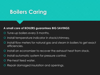 Boilers Caring
A small care of BOILERS guarantees BIG SAVINGS
 Tune-up boilers every 3 months.
 Install temperature indicator in stack/chimney.
 Install flow meters for natural gas and steam in boilers to get exact
efficiencies.
 Install an economizer to recover the exhaust heat from stack.
 Install automatic system for pressure control.
 Pre-heat feed water.
 Repair damaged insulation and openings.
 