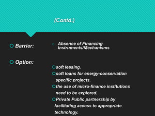 (Contd.)
 Barrier:
 Option:
o Absence of Financing
Instruments/Mechanisms
soft leasing.
soft loans for energy-conservation
specific projects.
the use of micro-finance institutions
need to be explored.
Private Public partnership by
facilitating access to appropriate
technology.
 