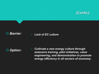 (Contd.)
 Barrier:
 Option:
o Lack of EC culture
o Cultivate a new energy culture through
extensive training, pilot initiatives, value
engineering, and demonstration to promote
energy efficiency in all sectors of economy.
 