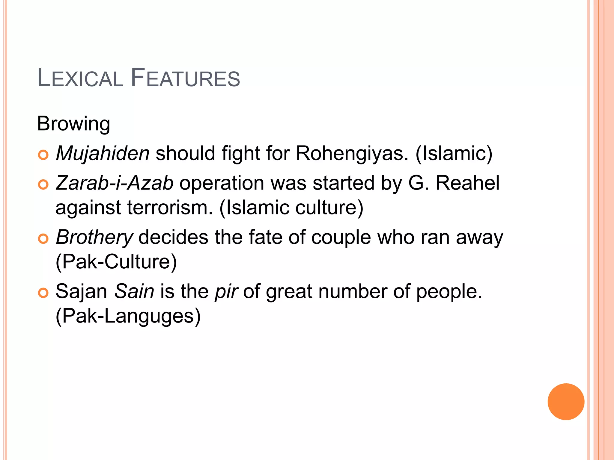 LEXICAL FEATURES
Browing
 Mujahiden should fight for Rohengiyas. (Islamic)
 Zarab-i-Azab operation was started by G. Reahel
against terrorism. (Islamic culture)
 Brothery decides the fate of couple who ran away
(Pak-Culture)
 Sajan Sain is the pir of great number of people.
(Pak-Languges)
 