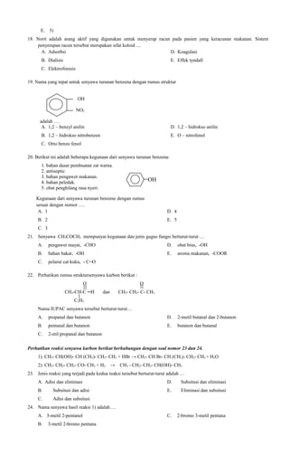 E. 5)
18. Norit adalah arang aktif yang digunakan untuk menyerap racun pada pasien yang keracunan makanan. Sistem
penyerapan racun tersebut merupakan sifat koloid ....
A. Adsorbsi
D. Koagulasi
B. Dialisis

E. Effek tyndall

C. Elektroforesis
19. Nama yang tepat untuk senyawa turunan benzena dengan rumus struktur
OH
NO2
adalah ….
A. 1,2 – benzyl anilin

D. 1,2 – hidrokso anilin

B. 1,2 – hidrokso nitrobenzen

E. O – nitrofenol

C. Orto benzo fenol
20. Berikut ini adalah beberapa kegunaan dari senyawa turunan benzena:
1. bahan dasar pembuatan zat warna.
2. antiseptic
3. bahan pengawet makanan.
4. bahan peledak.
5. obat penghilang rasa nyeri.

OH

Kegunaan dari senyawa turunan benzene dengan rumus
sesuai dengan nomor ….
A. 1
B. 2

D. 4
E. 5

C. 3
21. Senyawa CH3COCH3 mempunyai kegunaan dan jenis gugus fungsi berturut-turut …
A.

pengawet mayat, -CHO

D.

obat bius, -OH

B.

bahan bakar, -OH

E.

aroma makanan, -COOR

C.

pelarut cat kuku, - C=O

22. Perhatikan rumus struktursenyawa karbon berikut :
O
CH3-CH-C ─H

O
dan

CH3- CH2- C- CH3

C2H5
Nama IUPAC senyawa tersebut berturut-turut…
A.

propanal dan butanon

D.

2-metil butanal dan 2-butanon

B.

pentanal dan butanon

E.

butanon dan butanal

C.

2-etil propanal dan butanon

Perhatikan reaksi senyawa karbon berikut berhubungan dengan soal nomor 23 dan 24.
1). CH3- CH(OH)- CH (CH3)- CH2- CH3 + HBr → CH3- CH Br- CH (CH3)- CH2- CH3 + H2O
2). CH3- CH2- CH2- CO- CH3 + H2 →

CH3 - CH2- CH2- CH(OH)- CH3

23. Jenis reaksi yang terjadi pada kedua reaksi tersebut berturut-turut adalah …
A. Adisi dan eliminasi

D.

Subsitusi dan eliminasi

B.

Subsitusi dan adisi

E.

Eliminasi dan subsitusi

C.

Adisi dan subsitusi
C.

2-bromo 3-metil pentana

24. Nama senyawa hasil reaksi 1) adalah …
A. 3-metil 2-pentanol
B.

3-metil 2-bromo pentana

 