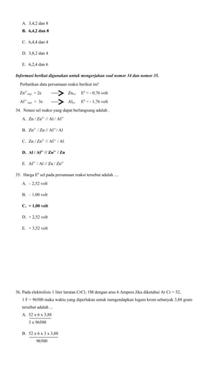 A. 3,4,2 dan 8
B. 6,4,2 dan 8
C. 6,4,4 dan 4
D. 3,8,2 dan 4
E. 6,2,4 dan 6
Informasi berikut digunakan untuk mengerjakan soal nomor 34 dan nomor 35.
Perhatikan data persamaan reaksi berikut ini!
Zn2+(aq) + 2e

Zn(s)

E0 = - 0,76 volt

Al3+ (aq) + 3e

Al(s)

E0 = - 1,76 volt

34. Notasi sel reaksi yang dapat berlangsung adalah .
A. Zn / Zn2+ // Al / Al3+
B. Zn2+ / Zn // Al3+/ Al
C. Zn / Zn2+ // Al3+ / Al
D. Al / Al3+ // Zn2+ / Zn
E. Al3+ / Al // Zn / Zn2+
35. Harga E0 sel pada persamaan reaksi tersebut adalah ....
A. – 2,52 volt
B. – 1,00 volt
C. + 1,00 volt
D. + 2,52 volt
E. + 3,52 volt

36. Pada elektrolisis 1 liter larutan CrCl3 1M dengan arus 6 Ampere.Jika diketahui Ar Cr = 52,
1 F = 96500 maka waktu yang diperlukan untuk mengendapkan logam krom sebanyak 3,88 gram
tersebut adalah ...
A. 52 x 6 x 3,88
3 x 96500
B. 52 x 6 x 3 x 3,88
96500

 