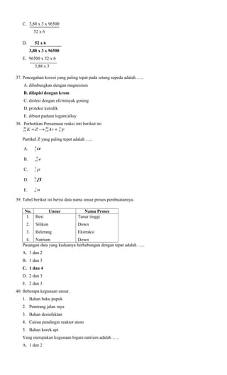C. 3,88 x 3 x 96500
52 x 6
D.

52 x 6
3,88 x 3 x 96500

E. 96500 x 52 x 6
3,88 x 3
37. Pencegahan korosi yang paling tepat pada setang sepeda adalah …..
A. dihubungkan dengan magnesium
B. dilapisi dengan krom
C. diolesi dengan oli/minyak goreng
D. proteksi katodik
E. dibuat paduan logam/alloy
38. Perhatikan Persamaan reaksi inti berikut ini
40
40
0
19 K + Z → 18 Ar + 0 γ
Partikel Z yang paling tepat adalah …..

α

A.

4
2

B.

0
+
1

C.

1
1

p

D.

0
1

β

E.

1
0

e

n

39. Tabel berikut ini berisi data nama unsur proses pembuatannya.
No.
1. Besi

Unsur

Nama Proses
Tanur tinggi

2.

Silikon

Down

3.

Belerang

Ekstraksi

4. Natrium
Down
Pasangan data yang keduanya berhubungan dengan tepat adalah …..
A. 1 dan 2
B. 1 dan 3
C. 1 dan 4
D. 2 dan 3
E. 2 dan 3
40. Beberapa kegunaan unsur.
1. Bahan baku pupuk
2. Penerang jalan raya
3. Bahan desinfektan
4. Cairan pendingin reaktor atom
5. Bahan korek api
Yang merupakan kegunaan logam natrium adalah …..
A. 1 dan 2

 
