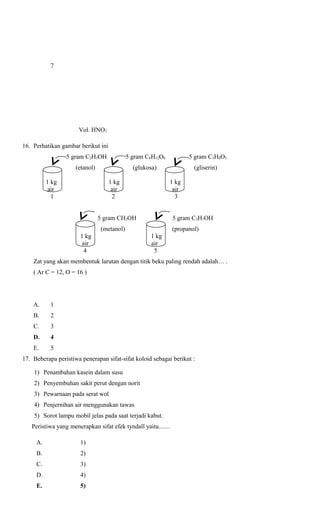 7

Vol. HNO3
16. Perhatikan gambar berikut ini
5 gram C2H5OH

5 gram C6H12O6

(etanol)

(glukosa)

1 kg
air
1

1 kg
air
2

(gliserin)
1 kg
air
3

5 gram CH3OH

5 gram C3H7OH

(metanol)
1 kg
air
4

5 gram C3H8O3

(propanol)
1 kg
air
5

Zat yang akan membentuk larutan dengan titik beku paling rendah adalah… .
( Ar C = 12, O = 16 )

A.

1

B.

2

C.

3

D.

4

E.

5

17. Beberapa peristiwa penerapan sifat-sifat koloid sebagai berikut :
1) Penambahan kasein dalam susu
2) Penyembuhan sakit perut dengan norit
3) Pewarnaan pada serat wol
4) Penjernihan air menggunakan tawas
5) Sorot lampu mobil jelas pada saat terjadi kabut.
Peristiwa yang menerapkan sifat efek tyndall yaitu.......
A.

1)

B.

2)

C.

3)

D.

4)

E.

5)

 