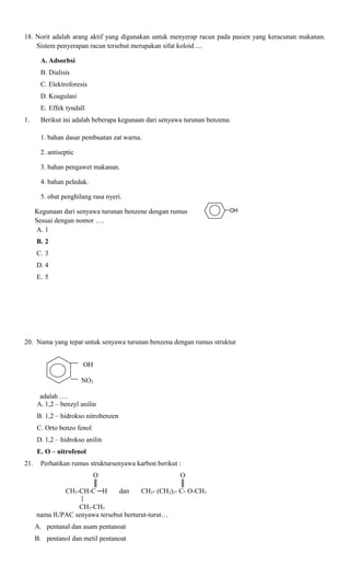 18. Norit adalah arang aktif yang digunakan untuk menyerap racun pada pasien yang keracunan makanan.
Sistem penyerapan racun tersebut merupakan sifat koloid ....
A. Adsorbsi
B. Dialisis
C. Elektroforesis
D. Koagulasi
E. Effek tyndall
1.

Berikut ini adalah beberapa kegunaan dari senyawa turunan benzena:
1. bahan dasar pembuatan zat warna.
2. antiseptic
3. bahan pengawet makanan.
4. bahan peledak.
5. obat penghilang rasa nyeri.
Kegunaan dari senyawa turunan benzene dengan rumus
Sesuai dengan nomor ….
A. 1

OH

B. 2
C. 3
D. 4
E. 5

20. Nama yang tepat untuk senyawa turunan benzena dengan rumus struktur
OH
NO2
adalah ….
A. 1,2 – benzyl anilin
B. 1,2 – hidrokso nitrobenzen
C. Orto benzo fenol
D. 1,2 – hidrokso anilin
E. O – nitrofenol
21.

Perhatikan rumus struktursenyawa karbon berikut :
O
║
CH3-CH-C ─H

dan

O
║
CH3- (CH2)3- C- O-CH3

CH2-CH3
nama IUPAC senyawa tersebut berturut-turut…
A. pentanal dan asam pentanoat
B. pentanol dan metil pentanoat

 