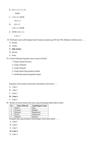 B. 63,5 x 2 x 2 x 1,18
96500
C. 1,18 x 2 x 96500
63,5 x 2
D.

63,5 x 2
1,18 x 2 x 96500

E. 96500 x 63,5 x 2
1,18 x 3
38. Pembuatan asam sulfat dengan katalis berupa campuran gas NO dan NO2 dilakukan melalui proses …..
A. kontak
B. wolher
C. bilik timbal
D. deacon
E. down
39. Cermati beberapa kegunaan unsur senyawa berikut!
1. Pengisi lampu berwarna
2. Lampu antikabut
3. Lampu fotografi
4. Terapi radiasi bagi penderita kanker
5. Antioksidan pada penyepuhan logam

Kegunaan unsur kripton/senyawanya ditunjukkan oleh nomor …..
A. 1 dan 2
B. 1 dan 5
C. 2 dan 3
D. 3 dan 4
E. 4 dan 5
40. Berikut ini nama mineral dan unsur yang terkandung dalam bijih tersebut :
No.
Nama Mineral
Kandungan Unsur
1. Siderit
Seng
2. Pirolusit
Mangan
3. Dolomit
Magnesium
4. Kriolit
Aluminium
5. Kalkosit
Kalsium
Pasangan data yang keduanya berhubungan secara tepat adalah …..
A. 1 dan 2
B. 1 dan 4
C. 2 dan 3
D. 2 dan 4
E. 3 dan 5

 
