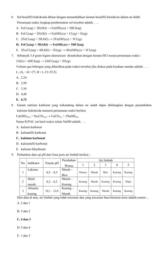 6.

Sol besi(III) hidroksida dibuat dengan menambahkan larutan besi(III) klorida ke dalam air didih.
Persamaan reaksi lengkap pembentukan sol tersebut adalah. . . .
A. FeCl2(aq) + 2H2O(l) → Fe(OH)2(s) + 2HCl(aq)
B. FeCl2(aq) + 2H2O(l) → Fe(OH)2(s) + Cl2(g) + H2(g)
C. 2FeCl3(aq) + 2H2O(l) → 2Fe(OH)2(s) + 3Cl2(g)
D. FeCl3(aq) + 3H2O(l) → Fe(OH)3(s) + 3HCl(aq)
E. 2Fe2Cl3(aq) + 4H2O(l) + 2O2(g) → 4Fe(OH)2(s) + 3Cl2(aq)

7.

Sebanyak 5,4 gram logam alumunium direaksikan dengan larutan HCl sesuai persamaan reaksi :
2Al(s) + 6HCl(aq) → 2AlCl3(aq) + 3H2(g)
Volume gas hidrogen yang dihasilkan pada reaksi tersebut jika diukur pada keadaan standar adalah. . . .
L. (Ar : Al =27, H =1, Cl=35,5)
A. 2,24
B. 2,99
C. 3,36
D. 4,48
E. 6,72

8.

Garam natrium karbonat yang terkandung dalam air sadah dapar dihilangkan dengan penambahan
kalsium hidroksida menurut persamaan reaksi berikut.
Ca(OH)2(aq) + Na2CO3(aq) → CaCO3(s) + 2NaOH(aq)
Nama IUPAC zat hasil reaksi selain NaOH adalah. . . .
A. kalium karbonat
B. kalium(II) karbonat
C. kalsium karbonat
D. kalsium(II) karbonat
E. kalsium bikarbonat

9.

Perhatikan data uji pH dari lima jenis air limbah berikut ;
No Indikator
1
2
3

Lakmus
Metil
merah
Alizarin

Trayek pH
4,5 – 8,3
4,2 – 6,3
10,1 – 12,0

Perubahan
Warna
Merah –
Biru
Merah –
Kuning
Kuning –

1

2

Air limbah
3

Oranye

Merah

Biru

Kuning

Kuning

Kuning

Merah

Kuning

Kuning

Hijau

Kuning

Kuning

Merah

Kuning

Kuning

4

5

kuning
Merah
Dari data di atas, air limbah yang tidak tercemar dan yang tercemar basa berturut-turut adalah nomor…
A. 2 dan 1
B. 3 dan 2
C. 4 dan 3
D. 5 dan 4
E. 1 dan 5

 