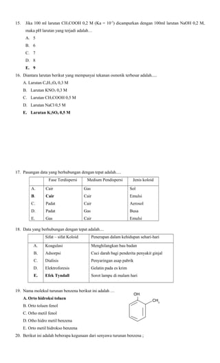 15.

Jika 100 ml larutan CH3COOH 0,2 M (Ka = 10-5) dicampurkan dengan 100ml larutan NaOH 0,2 M,
maka pH larutan yang terjadi adalah…
A. 5
B. 6
C. 7
D. 8
E. 9

16. Diantara larutan berikut yang mempunyai tekanan osmotik terbesar adalah.....
A. Larutan C6H12O6 0,3 M
B. Larutan KNO3 0,3 M
C. Larutan CH3COOH 0,5 M
D. Larutan NaCl 0,5 M
E. Larutan K2SO4 0,5 M

17. Pasangan data yang berhubungan dengan tepat adalah.....
Fase Terdispersi

Medium Pendispersi

Jenis koloid

A.

Cair

Gas

Sol

B.

Cair

Cair

Emulsi

C.

Padat

Cair

Aerosol

D.

Padat

Gas

Busa

E.

Gas

Cair

Emulsi

18. Data yang berhubungan dengan tepat adalah....
Sifat – sifat Koloid

Penerapan dalam kehidupan sehari-hari

A.

Koagulasi

Menghilangkan bau badan

B.

Adsorpsi

Cuci darah bagi penderita penyakit ginjal

C.

Dialisis

Penyaringan asap pabrik

D.

Elektroforesis

Gelatin pada es krim

E.

Efek Tyndall

Sorot lampu di malam hari

19. Nama molekul turunan benzena berikut ini adalah …
A. Orto hidroksi toluen

OH

B. Orto toluen fenol
C. Orho metil fenol
D. Otho hidro metil benzena
E. Orto metil hidrokso benzena
20. Berikut ini adalah beberapa kegunaan dari senyawa turunan benzena ;

CH3

 