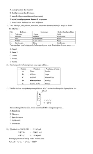 A. asam propanoat dan butanon
B. 2-etil propanoat dan 2-butanon
C. asam 2-etil propanoat dan metil propanoat
D. asam 2-metil propanoat dan metil propanoat
E. asam 2-metil butanoat dan metil propanoat
25. Data beberapa jenis polimer, monomer, dan reaksi pembentukkannya disajikan dalam
tabel berikut :
No
Polimer
Monomer
Reaksi Pembentukkan
1.
Polietena
Etena
Adisi
2.
Amilum
Propena
Kondensasi
3.
PVC
Vinil klorida
Adisi
4.
Protein
Asam amino
Adisi
5.
Karet Alam
Etena
Kondensasi
Pasangan data yang ketiganya berhubungan dengan tepat ditunjukkan dengan nomor........
A. 3 dan 5
B. 1 dan 3
C. 2 dan 4
D. 3 dan 4
E. 4 dan 5
26. Hasil uji positif terhadap protein yang tepat adalah....
Protein
A.

Pereaksi
Biuret

Perubahan Warna
Kuning

B.

Millons

Ungu

C.

Mollisch

Merah-Ungu

D.

Xanthoproteat

Kuning

E.

Timbal Asetat

Merah

27. Gambar berikut merupakan proses pelarutan NH4Cl ke dalam tabung reaksi yang berisi air :
NH4Cl

T1 = 27 0C
T2 = 20 0C
Berdasarkan gambar di atas, proses pelarutan NH4Cl merupakan proses....
A. Endoterm
B. Eksoterm
C. Kesetimbangan
D. Bolak-balik
E. Irreversibel
28. Diketahui : Δ Hf C2H5OH = - 918 kJ molΔ Hf CO2

= - 394 Kj mol-

Δ Hf H2O

= - 286 Kj mol-

Besarnya perubahan entalpi reaksi Pembakaran :
C2H5OH + 3 O2 → 2 CO2 + 3 H2O

 