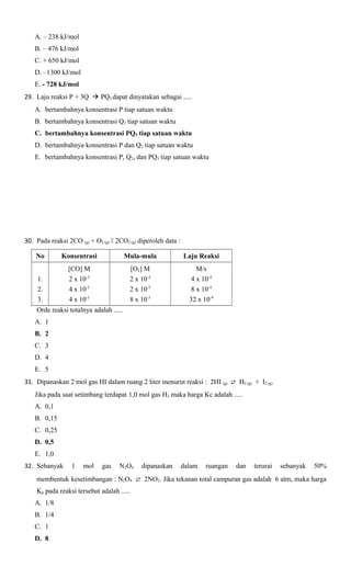 A. – 238 kJ/mol
B. – 476 kJ/mol
C. + 650 kJ/mol
D. –1300 kJ/mol
E. - 728 kJ/mol
29. Laju reaksi P + 3Q  PQ3 dapat dinyatakan sebagai .....
A. bertambahnya konsentrasi P tiap satuan waktu
B. bertambahnya konsentrasi Q2 tiap satuan waktu
C. bertambahnya konsentrasi PQ3 tiap satuan waktu
D. bertambahnya konsentrasi P dan Q2 tiap satuan waktu
E. bertambahnya konsentrasi P, Q2, dan PQ3 tiap satuan waktu

30. Pada reaksi 2CO (g) + O2 (g)  2CO2 (g) diperoleh data :
No

Konsentrasi

Mula-mula

Laju Reaksi

1.
2.
3.

[CO] M
2 x 10-3
4 x 10-3
4 x 10-3

[O2] M
2 x 10-3
2 x 10-3
8 x 10-3

M/s
4 x 10-4
8 x 10-4
32 x 10-4

Orde reaksi totalnya adalah .....
A. 1
B. 2
C. 3
D. 4
E. 5
31. Dipanaskan 2 mol gas HI dalam ruang 2 liter menurut reaksi : 2HI (g)  H2 (g) + I2 (g)
Jika pada saat setimbang terdapat 1,0 mol gas H2 maka harga Kc adalah .....
A. 0,1
B. 0,15
C. 0,25
D. 0,5
E. 1,0
32. Sebanyak

1

mol

gas

N2O4

dipanaskan

dalam

ruangan

dan

terurai

sebanyak

50%

membentuk kesetimbangan : N2O4  2NO2. Jika tekanan total campuran gas adalah 6 atm, maka harga
Kp pada reaksi tersebut adalah .....
A. 1/8
B. 1/4
C. 1
D. 8

 