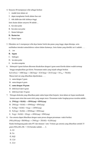4. Senyawa M mempunyai sifat sebagai berikut:
1. mudah larut dalam air
2. dapat menghantar listrik dalam fase cair
3. titik didih dan titik lelehnya tinggi
Jenis ikatan dalam senyawa M adalah ...
A. Kovalen polar
B. Kovalen non polar
C. Ikatan hidrogen
D. Ikatan ion
E. Ikatan logam
5. Diketahui zat A mempunyai sifat daya hantar listrik dan panas yang tinggi, dapat ditempa, serta
melibatkan interaksi antarelektron valensi dalam ikatannya. Jenis ikatan yang dimiliki zat A adalah. . . .
A.

ion

B. logam
C. hidrogen
D. kovalen polar
E. kovalen nonpolar
6.

Sebanyak 4 gram kalium dikromat direaksikan dengan 6 gram asam klorida dalam wadah tertutup
hingga menghasilkan gas klorin. Persamaan reaksi yang terjadi sebagai berikut.
K2Cr2O7(s) + 14HCl(aq) → 2KCl(aq) + 2CrCl(aq) + 2CrCl3(aq) + 3Cl2(g) + 7H2O(l)
Massa total zat yang dihasilkan diperkirakan. . . .
A. sama dengan 2 gram
B. sama dengan 6 gram
C. sama dengan 10 gram
D. lebih kecil dari 6 gram
E. lebih kecil dari 10 gram

7.

Nitrogen dioksida yang dihasilkan pada waktu hujan lebat berpetir, larut dalam air hujan membentuk
larutan asam nitrat dan asam nitrit yang sangat encer. Persamaan reaksi lengkap proses tersebut adalah. .
A. 2NO2(g) + H2O(l) → HNO3(aq) + HNO2(aq)
B. 2NO2(g) + H2O(l) → HNO(aq) + HNO2(aq)
C. N2O(g) + H2O(l) + O2(g) → 2HNO2(aq)
D. N2O3(g) + H2O(l) → HNO(aq) + HNO3(aq)
E. N2(g) + H2O(l) + 2O2(g) → HNO3(aq) + HNO2(aq)

8.

Gas amonia dapat dihasilkan dengan suatu proses dengan persamaan reaksi berikut.
(NH4)2SO4(aq) +2KOH(aq) → 2NH3(g) + 2H2O(l) + K2SO4(aq)
Reaksi berlangsung pada suhu 00C dan tekanan 1 atm. Volume gas amonia yang dihasilkan setelah 33
gram (NH4)2SO4 (Mr = 132) bereaksi adalah. . . . L
A. 2,8
B. 5,6
C. 11,2
D. 12,0
E. 22,4

 
