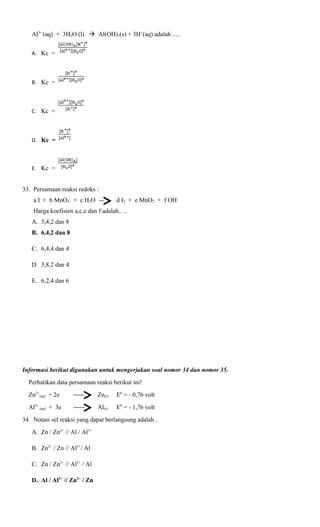 Al3+ (aq) + 3H2O (l)  Al(OH)3(s) + 3H+(aq) adalah .....
A. Kc =

B. Kc =

C. Kc =

D. Kc =

E. Kc =

33. Persamaan reaksi redoks :
a I- + b MnO4- + c H2O

d I2 + e MnO2 + f OH-

Harga koefisien a,c,e dan f adalah.. ..
A. 3,4,2 dan 8
B. 6,4,2 dan 8
C. 6,4,4 dan 4
D. 3,8,2 dan 4
E. 6,2,4 dan 6

Informasi berikut digunakan untuk mengerjakan soal nomor 34 dan nomor 35.
Perhatikan data persamaan reaksi berikut ini!
Zn2+(aq) + 2e

Zn(s)

E0 = - 0,76 volt

Al3+ (aq) + 3e

Al(s)

E0 = - 1,76 volt

34. Notasi sel reaksi yang dapat berlangsung adalah .
A. Zn / Zn2+ // Al / Al3+
B. Zn2+ / Zn // Al3+/ Al
C. Zn / Zn2+ // Al3+ / Al
D. Al / Al3+ // Zn2+ / Zn

 