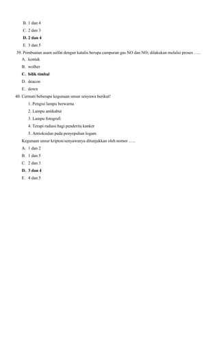 B. 1 dan 4
C. 2 dan 3
D. 2 dan 4
E. 3 dan 5
39. Pembuatan asam sulfat dengan katalis berupa campuran gas NO dan NO2 dilakukan melalui proses …..
A. kontak
B. wolher
C. bilik timbal
D. deacon
E. down
40. Cermati beberapa kegunaan unsur senyawa berikut!
1. Pengisi lampu berwarna
2. Lampu antikabut
3. Lampu fotografi
4. Terapi radiasi bagi penderita kanker
5. Antioksidan pada penyepuhan logam
Kegunaan unsur kripton/senyawanya ditunjukkan oleh nomor …..
A. 1 dan 2
B. 1 dan 5
C. 2 dan 3
D. 3 dan 4
E. 4 dan 5

 