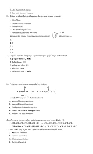 D. Otho hidro metil benzena
E. Orto metil hidrokso benzena
20. Berikut ini adalah beberapa kegunaan dari senyawa turunan benzena ;
1. Disinfektan
2. Bahan pengawet makanan
3. Bahan peledak
4. Obat penghilang rasa sakit
5. Bahan dasar pembuatan zat warna

COONa

Kegunaan dari turunan benzena dengan rumus struktur

adalah sebagai ....

A. 1
B. 2
C. 3
D. 4
E. 5
21. Senyawa formalin mempunyai kegunaan dan jenis gugus fungsi berturut-turut …
A. pengawet mayat, -CHO
B. bahan bakar, -OH
C. pelarut cat kuku, -COD. obat bius, -OH
E. aroma makanan, -COOR

22. Perhatikan rumus struktursenyawa karbon berikut :
O
║
CH3-CH-C ─H

dan

O
║
CH3- (CH2)3- C- O-CH3

CH2-CH3
nama IUPAC senyawa tersebut berturut-turut…
A. pentanal dan asam pentanoat
B. pentanol dan metil pentanoat
C. 2-etil propanal dan asam pentanoat
D. 2-metil butanal dan metil pentanoat
E. pentanal dan metil pentanoat
Reaksi senyawa karbon berikut berhubungan dengan soal nomor 23 dan 24.
1). CH3- CH2- CH2- CO- CH2- CH3 + H2

→

CH3 - CH2- CH2- CH(OH) - CH2- CH3

2). CH3- CH(OH)- CH (CH3)- CH2- CH3 + HCl → CH3- CH Cl- CH (CH3)- CH2- CH3 + H2O
23. Jenis reaksi yang terjadi pada kedua reaksi tersebut berturut-turut adalah …
A. Adisi dan subsitusi
B. Eeliminasi dan adisi
C. Eliminasi dan oksidasi
D. Subsitusi dan adisi

 