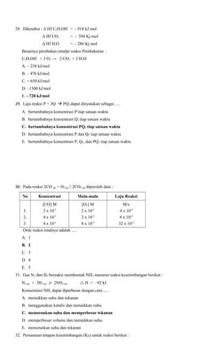 28. Diketahui : Δ Hf C2H5OH = - 918 kJ molΔ Hf CO2

= - 394 Kj mol-

Δ Hf H2O

= - 286 Kj mol-

Besarnya perubahan entalpi reaksi Pembakaran :
C2H5OH + 3 O2 → 2 CO2 + 3 H2O
A. – 238 kJ/mol
B. – 476 kJ/mol
C. + 650 kJ/mol
D. –1300 kJ/mol
E. - 728 kJ/mol
29. Laju reaksi P + 3Q  PQ3 dapat dinyatakan sebagai .....
A. bertambahnya konsentrasi P tiap satuan waktu
B. bertambahnya konsentrasi Q2 tiap satuan waktu
C. bertambahnya konsentrasi PQ3 tiap satuan waktu
D. bertambahnya konsentrasi P dan Q2 tiap satuan waktu
E. bertambahnya konsentrasi P, Q2, dan PQ3 tiap satuan waktu

30. Pada reaksi 2CO (g) + O2 (g)  2CO2 (g) diperoleh data :
No

Konsentrasi

Mula-mula

Laju Reaksi

1.
2.
3.

[CO] M
2 x 10-3
4 x 10-3
4 x 10-3

[O2] M
2 x 10-3
2 x 10-3
8 x 10-3

M/s
4 x 10-4
8 x 10-4
32 x 10-4

Orde reaksi totalnya adalah .....
A. 1
B. 2
C. 3
D. 4
E. 5
31. Gas N2 dan H2 bereaksi membentuk NH3 menurut reaksi kesetimbangan berikut :
N2 (g) + 3H2 (g)  2NH3 (g)

 H = –92 kJ

Konsentrasi NH3 dapat diperbesar dengan cara .....
A. menaikkan suhu dan tekanan
B. menggunakan katalis dan menaikkan suhu
C. menurunkan suhu dan memperbesar tekanan
D. memperbesar volume dan menaikkan suhu
E. menurunkan suhu dan tekanan
32. Persamaan tetapan kesetimbangan (Kc) untuk reaksi berikut :

 