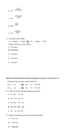 B. Kc =

C. Kc =

D. Kc =

E. Kc =

33. Persamaan reaksi redoks :
a I- + b MnO4- + c H2O

d I2 + e MnO2 + f OH-

Harga koefisien a,c,e dan f adalah.. ..
A. 3,4,2 dan 8
B. 6,4,2 dan 8
C. 6,4,4 dan 4
D. 3,8,2 dan 4
E. 6,2,4 dan 6

Informasi berikut digunakan untuk mengerjakan soal nomor 34 dan nomor 35.
Perhatikan data persamaan reaksi berikut ini!
Zn2+(aq) + 2e

Zn(s)

E0 = - 0,76 volt

Al3+ (aq) + 3e

Al(s)

E0 = - 1,76 volt

34. Notasi sel reaksi yang dapat berlangsung adalah .
A. Zn / Zn2+ // Al / Al3+
B. Zn2+ / Zn // Al3+/ Al
C. Zn / Zn2+ // Al3+ / Al
D. Al / Al3+ // Zn2+ / Zn
E. Al3+ / Al // Zn / Zn2+
35. Harga E0 sel pada persamaan reaksi tersebut adalah ....
A. – 2,52 volt
B. – 1,00 volt
C. + 1,00 volt

 