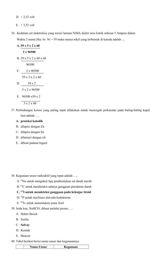 D. + 2,52 volt
E. + 3,52 volt
36. Kedalam sel elektrolisis yang tersisi larutan NiSO4 dialiri arus listrik sebesar 5 Ampere dalam
Waktu 2 menit.Jika Ar Ni = 59 maka massa nikel yang terbentuk di katoda adalah ....
A. 59 x 5 x 2 x 60
2 x 96500
B. 59 x 5 x 2 x 60 x 60
96500
C.

2 x 96500
59 x 5 x 2 x 60

D.

59 x 2
5 x 2 x 96500

E. 96500 x59 x 2
5 x 2 x 60
37. Perlindungan korosi yang paling tepat dilakukan untuk mencegah perkaratan pada baling-baling kapal
laut adalah ….
A. proteksi katodik
B. dilapisi dengan Zn
C. dilapisi dengan Sn
D. dilumuri dengan oli
E. dibuat paduan logam

38. Kegunaan unsur radioaktif yang tepat adalah …..
A. 24Na untuk mengukur laju pembentukan sel darah merah
B. 14C untuk mendeteksi adanya gangguan peredaran darah
C. 131I untuk mendeteksi gangguan pada kelenjar tiroid
D. 32P untuk sterilisasi alat-alat kedokteran
E. 99Tc untuk menentukan umur fosil
39. Soda kue, NaHCO3 dibuat melalui proses ….
A. Haber-Bosch
B. Sisilia
C. Solvay
D. Kontak
E. Deacon
40. Tabel berikut berisi nama unsur dan kegunaannya.
Nama Unsur

Kegunaan

 