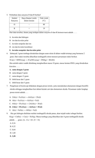 5. Perhatikan data senyawa O dan R berikut!
Simbol
Senyawa

Daya Hantar Listrik
dalam larutan

Titik Leleh
(oC)

O

-

80

R

+

19

Dari data tersebut, ikatan yang terdapat dalam senyawa O dan R berturut-turut adalah . . . .
A. kovalen dan hidrogen
B. ion dan kovalen polar
C. kovalen nonpolar dan ion
D. ion dan kovalen koordinasi
E. kovalen nonpolar dan kovalen polar
6.

Sebanyak 5 gram tembaga direaksikan dengan asam nitrat di dalam wadah tertutup yang bermassa 2
gram. Dari reaksi tersebut dihasilkan tembaga(II) nitrat menurut persamaan reaksi berikut.
3Cu(s) + 8HNO3(aq) → 3Cu(NO3)2(aq) + 2NO(g) + 4H2O(l)
Jika setelah reaksi wadah ditimbang menghasilkan massa 10 gram, massa larutan HNO3 yang direaksikan
kira-kira . . . .
A. sama dengan 3 gram
B. sama dengan 5 gram
C. sama dengan 13 gram
D. lebih besar dari 3 gram
E. lebih besar dari 5 gram

7.

Pengelesan rel kereta api dilakukan dengan proses termit, yaitu mereaksikan alumunium dengan besi(III)
oksida sehingga menghasilkan besi dalam bentuk cair dan alumunium oksida. Persamaan reaksi lengkap
proses termit adalah. . . .
A. 2Al(s) + Fe2O3(s) → Al2O3(s) + 2Fe(l)
B. Al(s) + Fe2O3(s) → Al2O3(s) + Fe(l)
C. 4Al(s) + 3Fe3O4(s) → 2Al2O(s) + 3Fe(l)
D. 2Al(s) + 3Fe2O3(s) → Al2O3(s) + 3Fe(l)
E. Al(s) + FeO(s) → AlO(s) + Fe(l)

8.

Jika gas hidrogen dialirkan melalui tembaga(II) oksida panas, akan terjadi reaksi sebagai berikut.
H2(g) + CuO(s) → Cu(s) + H2O(g). Massa tembaga yang dihasilkan dari 4 gram tembaga(II) oksida
adalah. . . . gram. (Ar : Cu = 64 ; O = 16)
A. 0,16
B. 0,32
C. 0,64
D. 1,60
E. 3,20

 