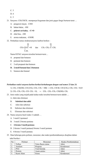 C. 3
D. 4
E. 5
21. Senyawa CH3COCH3 mempunyai kegunaan dan jenis gugus fungsi berturut-turut …
A. pengawet mayat, -CHO
B. bahan bakar, -OH
C. pelarut cat kuku, - C=O
D. obat bius, -OH
E. aroma makanan, -COOR
22. Perhatikan rumus struktursenyawa karbon berikut :
O
CH3-CH-C ─H

O
dan

CH3- CH2- C- CH3

C2H5
Nama IUPAC senyawa tersebut berturut-turut…
A. propanal dan butanon
B. pentanal dan butanon
C. 2-etil propanal dan butanon
D. 2-metil butanal dan 2-butanon
E. butanon dan butanal

Perhatikan reaksi senyawa karbon berikut berhubungan dengan soal nomor 23 dan 24.
1). CH3- CH(OH)- CH (CH3)- CH2- CH3 + HBr → CH3- CH Br- CH (CH3)- CH2- CH3 + H2O
2). CH3- CH2- CH2- CO- CH3 + H2

→

CH3 - CH2- CH2- CH(OH)- CH3

23. Jenis reaksi yang terjadi pada kedua reaksi tersebut berturut-turut adalah …
A. Adisi dan eliminasi
B.

Subsitusi dan adisi

C.

Adisi dan subsitusi

D.

Subsitusi dan eliminasi

E.

Eliminasi dan subsitusi

24. Nama senyawa hasil reaksi 1) adalah …
A. 3-metil 2-pentanol
B. 3-metil 2-bromo pentana
C. 2-bromo 3-metil pentana
D. 2-bromo 3-metil pentana2-bromo 3-metil pentana
E. 4-bromo 3-metil pentana
25. Data beberapa jenis polimer, monomer, dan reaksi pembentukkannya disajikan dalam
tabel berikut :
No
1.
2.
3.
4.
5.

Polimer
Teflon
Amilum
PVC
Protein
Karet Alam

Monomer
Tetra fluoro etena
Propena
Vinil klorida
Asam amino
Etena

Reaksi Pembentukkan
Adisi
Kondensasi
Adisi
Adisi
Kondensasi

 