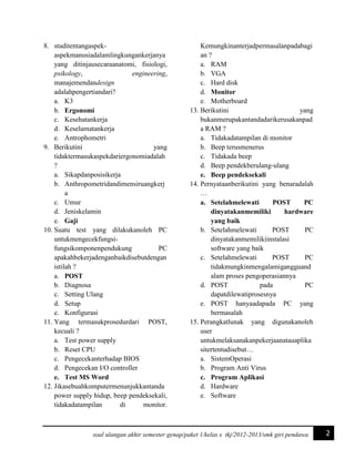 8. studitentangaspekaspekmanusiadalamlingkungankerjanya
yang ditinjausecaraanatomi, fisiologi,
psikology,
engineering,
manajemendandesign
adalahpengertiandari?
a. K3
b. Ergonomi
c. Kesehatankerja
d. Keselamatankerja
e. Antrophometri
9. Berikutini
yang
tidaktermasukaspekdariergonomiadalah
?
a. Sikapdanposisikerja
b. Anthropometridandimensiruangkerj
a
c. Umur
d. Jeniskelamin
e. Gaji
10. Suatu test yang dilakukanoleh PC
untukmengecekfungsifungsikomponenpendukung
PC
apakahbekerjadenganbaikdisebutdengan
istilah ?
a. POST
b. Diagnosa
c. Setting Ulang
d. Setup
e. Konfigurasi
11. Yang termasukprosedurdari POST,
kecuali ?
a. Test power supply
b. Reset CPU
c. Pengecekanterhadap BIOS
d. Pengecekan I/O controller
e. Test MS Word
12. Jikasebuahkomputermenunjukkantanda
power supply hidup, beep pendeksekali,
tidakadatampilan
di
monitor.

Kemungkinanterjadpermasalanpadabagi
an ?
a. RAM
b. VGA
c. Hard disk
d. Monitor
e. Motherboard
13. Berikutini
yang
bukanmerupakantandadarikerusakanpad
a RAM ?
a. Tidakadatampilan di monitor
b. Beep terusmenerus
c. Tidakada beep
d. Beep pendekberulang-ulang
e. Beep pendeksekali
14. Pernyataanberikutini yang benaradalah
…
a. Setelahmelewati
POST
PC
dinyatakanmemiliki
hardware
yang baik
b. Setelahmelewati
POST
PC
dinyatakanmemilikiinstalasi
software yang baik
c. Setelahmelewati
POST
PC
tidakmungkinmengalamigangguand
alam proses pengoperasiannya
d. POST
pada
PC
dapatdilewatiprosesnya
e. POST hanyaadapada PC yang
bermasalah
15. Perangkatlunak yang digunakanoleh
user
untukmelaksanakanpekerjaanatauaplika
sitertentudisebut…
a. SistemOperasi
b. Program Anti Virus
c. Program Aplikasi
d. Hardware
e. Software

soal ulangan akhir semester genap/paket 1/kelas x tkj/2012-2013/smk giri pendawa

2

 