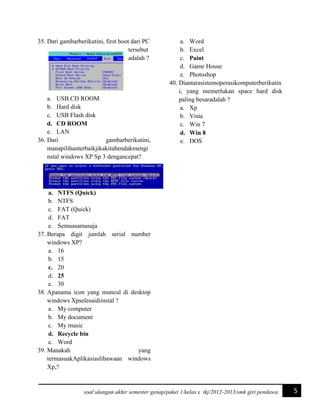 35. Dari gambarberikutini, first boot dari PC
tersebut
adalah ?

a. USB CD ROOM
b. Hard disk
c. USB Flash disk
d. CD ROOM
e. LAN
36. Dari
gambarberikutini,
manapilihanterbaikjikakitahendakmengi
nstal windows XP Sp 3 dengancepat?

a. Word
b. Excel
c. Paint
d. Game House
e. Photoshop
40. Diantarasistemoperasikomputerberikutin
i, yang memerlukan space hard disk
paling besaradalah ?
a. Xp
b. Vista
c. Win 7
d. Win 8
e. DOS

a. NTFS (Quick)
b. NTFS
c. FAT (Quick)
d. FAT
e. Semuasamasaja
37. Berapa digit jumlah serial number
windows XP?
a. 16
b. 15
c. 20
d. 25
e. 30
38. Apanama icon yang muncul di desktop
windows Xpselesaidiinstal ?
a. My computer
b. My document
c. My music
d. Recycle bin
e. Word
39. Manakah
yang
termasuakAplikasiaslibawaan windows
Xp,?

soal ulangan akhir semester genap/paket 1/kelas x tkj/2012-2013/smk giri pendawa

5

 