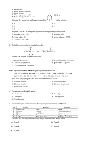 1.
2.
3.
4.
5.

Disinfektan
Bahan pengawet makanan
Bahan peledak
Obat penghilang rasa sakit
Bahan dasar pembuatan zat warna

COONa

Kegunaan dari turunan benzena dengan rumus struktur

adalah sebagai ....

A. 1

D. 4

B. 2

E. 5

C. 3
21. Senyawa C4H9COO C2H5 mempunyai kegunaan dan jenis gugus fungsi berturut-turut …
A. pengawet mayat, -CHO

D. obat bius, -OH

B. bahan bakar, -OH

E. aroma makanan, -COOR

C. pelarut cat kuku, -CO22. Perhatikan rumus struktur senyawa karbon berikut :
O
║
CH3-CH-C ─H

dan

O
║
CH3- (CH2)3- C- CH3

CH2-CH3
nama IUPAC senyawa tersebut berturut-turut…
A. pentanal dan butanon

D. 2-metil butanal dan 2-heksanon

B. pentanol dan 2-heptanon

E. pentanal dan 2-heptanon

C. 2-etil propanol dan 2-heptanon
Reaksi senyawa karbon berikut berhubungan dengan soal nomor 23 dan 24.
1). CH3- CH(OH)- CH (CH3)- CH2- CH3 + HCl → CH3- CH Cl- CH (CH3)- CH2- CH3 + H2O
2). CH3- CH2- CH2- CO- CH2- CH3 + H2

→

CH3 - CH2- CH2- CH(OH) - CH2- CH3

23. Jenis reaksi yang terjadi pada kedua reaksi tersebut berturut-turut adalah …
A. Adisi dan eliminasi

D. Subsitusi dan adisi

B. Eliminasi dan adisi

E. Eliminasi dan eliminasi

C. Subsitusi dan oksidasi
24. Nama senyawa hasil reaksi 2) adalah …
A. 4-heksanol

D. 2-metil pentana

B. 3-heksanol

E. 3-metil pentana

C. 3-metil pentanol
25. Data beberapa jenis polimer, monomer, dan kegunaanya disajikan dalam tabel berikut :
No
Polimer
Monomer
kegunaan
1.
Karet Alam
Etena
plastik
2.
Amilum
Propena
Pertumbuhan rambut
3.
PVC
Vinil klorida
Pralon, pipa
4.
Protein
Asam amino
Sel pembangun
5.
Teflon
Tetra fluoro etena
Pendingin AC, Kulkas
Pasangan data yang ketiganya berhubungan dengan tepat ditunjukkan dengan nomor........
A. 1 dan 3

D. 3 dan 5

B. 2 dan 4

E. 4 dan 5

C. 3 dan 4

 