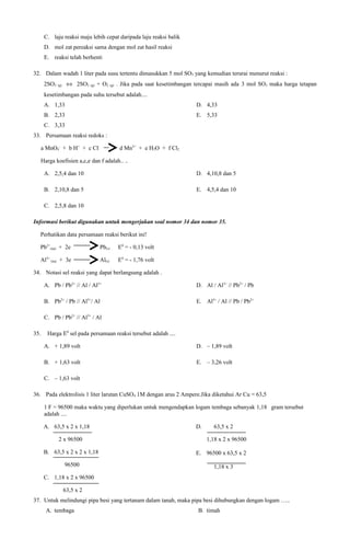 C. laju reaksi maju lebih cepat daripada laju reaksi balik
D. mol zat pereaksi sama dengan mol zat hasil reaksi
E. reaksi telah berhenti
32. Dalam wadah 1 liter pada susu tertentu dimasukkan 5 mol SO3 yang kemudian terurai menurut reaksi :
2SO3 (g) ⇔ 2SO2 (g) + O2 (g) . Jika pada saat kesetimbangan tercapai masih ada 3 mol SO3 maka harga tetapan
kesetimbangan pada suhu tersebut adalah....
A. 1,33

D. 4,33

B. 2,33

E. 5,33

C. 3,33
33. Persamaan reaksi redoks :
a MnO4- + b H+ + c Cl-

d Mn2+ + e H2O + f Cl2

Harga koefisien a,c,e dan f adalah.. ..
A. 2,5,4 dan 10

D. 4,10,8 dan 5

B. 2,10,8 dan 5

E. 4,5,4 dan 10

C. 2,5,8 dan 10
Informasi berikut digunakan untuk mengerjakan soal nomor 34 dan nomor 35.
Perhatikan data persamaan reaksi berikut ini!
Pb2+(aq) + 2e

Pb(s)

E0 = - 0,13 volt

Al3+ (aq) + 3e

Al(s)

E0 = - 1,76 volt

34. Notasi sel reaksi yang dapat berlangsung adalah .
A. Pb / Pb2+ // Al / Al3+

D. Al / Al3+ // Pb2+ / Pb

B. Pb2+ / Pb // Al3+/ Al

E. Al3+ / Al // Pb / Pb2+

C. Pb / Pb2+ // Al3+ / Al
35.

Harga E0 sel pada persamaan reaksi tersebut adalah ....
A. + 1,89 volt

D. – 1,89 volt

B. + 1,63 volt

E. – 3,26 volt

C. – 1,63 volt
36. Pada elektrolisis 1 liter larutan CuSO4 1M dengan arus 2 Ampere.Jika diketahui Ar Cu = 63,5
1 F = 96500 maka waktu yang diperlukan untuk mengendapkan logam tembaga sebanyak 1,18 gram tersebut
adalah ....
A. 63,5 x 2 x 1,18
2 x 96500
B. 63,5 x 2 x 2 x 1,18
96500

D.

63,5 x 2
1,18 x 2 x 96500

E. 96500 x 63,5 x 2
1,18 x 3

C. 1,18 x 2 x 96500
63,5 x 2
37. Untuk melindungi pipa besi yang tertanam dalam tanah, maka pipa besi dihubungkan dengan logam …..
A. tembaga

B. timah

 