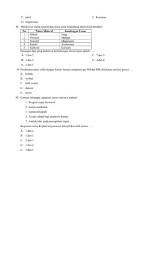 C. nikel

E. kromium

D. magnesium
38. Berikut ini nama mineral dan unsur yang terkandung dalam bijih tersebut :
No.
Nama Mineral
Kandungan Unsur
1.
Siderit
Seng
2.
Pirolusit
Mangan
3.
Dolomit
Magnesium
4.
Kriolit
Aluminium
5.
Kalkosit
Kalsium
Pasangan data yang keduanya berhubungan secara tepat adalah …..
A. 1 dan 2

C. 2 dan 3

B. 1 dan 4

D. 2 dan 4

E. 3 dan 5
39. Pembuatan asam sulfat dengan katalis berupa campuran gas NO dan NO2 dilakukan melalui proses …..
A. kontak
B. wolher
C. bilik timbal
D. deacon
E. down
40. Cermati beberapa kegunaan unsur senyawa berikut!
1. Pengisi lampu berwarna
2. Lampu antikabut
3. Lampu fotografi
4. Terapi radiasi bagi penderita kanker
5. Antioksidan pada penyepuhan logam
Kegunaan unsur kripton/senyawanya ditunjukkan oleh nomor …..
A. 1 dan 2
B. 1 dan 5
C. 2 dan 3
D. 3 dan 4
E. 4 dan 5

 