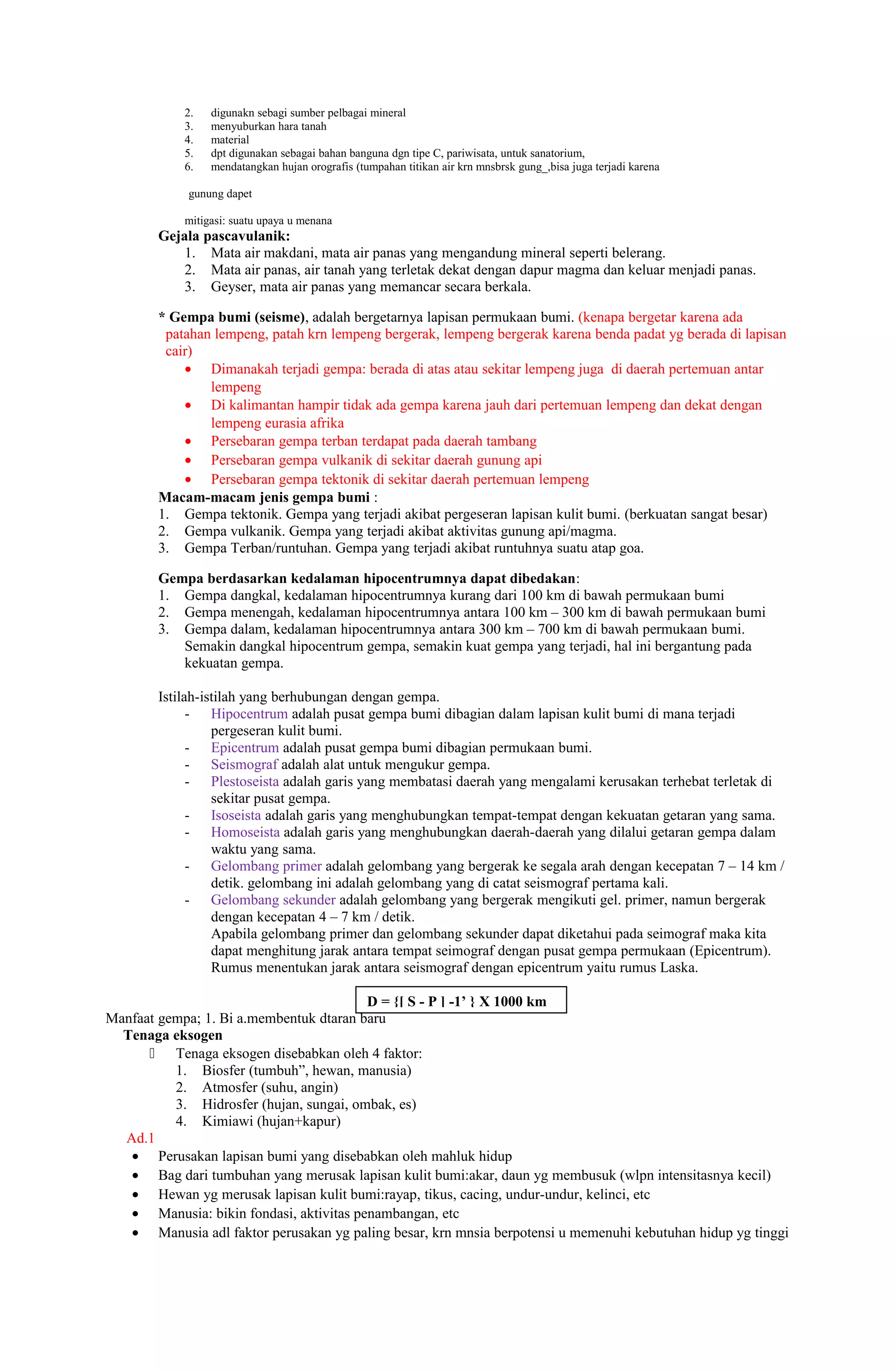 2.   digunakn sebagi sumber pelbagai mineral
            3.   menyuburkan hara tanah
            4.   material
            5.   dpt digunakan sebagai bahan banguna dgn tipe C, pariwisata, untuk sanatorium,
            6.   mendatangkan hujan orografis (tumpahan titikan air krn mnsbrsk gung_,bisa juga terjadi karena

             gunung dapet

            mitigasi: suatu upaya u menana
        Gejala pascavulanik:
            1. Mata air makdani, mata air panas yang mengandung mineral seperti belerang.
            2. Mata air panas, air tanah yang terletak dekat dengan dapur magma dan keluar menjadi panas.
            3. Geyser, mata air panas yang memancar secara berkala.

        * Gempa bumi (seisme), adalah bergetarnya lapisan permukaan bumi. (kenapa bergetar karena ada
         patahan lempeng, patah krn lempeng bergerak, lempeng bergerak karena benda padat yg berada di lapisan
         cair)
            • Dimanakah terjadi gempa: berada di atas atau sekitar lempeng juga di daerah pertemuan antar
                lempeng
            • Di kalimantan hampir tidak ada gempa karena jauh dari pertemuan lempeng dan dekat dengan
                lempeng eurasia afrika
            • Persebaran gempa terban terdapat pada daerah tambang
            • Persebaran gempa vulkanik di sekitar daerah gunung api
            • Persebaran gempa tektonik di sekitar daerah pertemuan lempeng
        Macam-macam jenis gempa bumi :
        1. Gempa tektonik. Gempa yang terjadi akibat pergeseran lapisan kulit bumi. (berkuatan sangat besar)
        2. Gempa vulkanik. Gempa yang terjadi akibat aktivitas gunung api/magma.
        3. Gempa Terban/runtuhan. Gempa yang terjadi akibat runtuhnya suatu atap goa.

        Gempa berdasarkan kedalaman hipocentrumnya dapat dibedakan:
        1. Gempa dangkal, kedalaman hipocentrumnya kurang dari 100 km di bawah permukaan bumi
        2. Gempa menengah, kedalaman hipocentrumnya antara 100 km – 300 km di bawah permukaan bumi
        3. Gempa dalam, kedalaman hipocentrumnya antara 300 km – 700 km di bawah permukaan bumi.
           Semakin dangkal hipocentrum gempa, semakin kuat gempa yang terjadi, hal ini bergantung pada
           kekuatan gempa.

        Istilah-istilah yang berhubungan dengan gempa.
              - Hipocentrum adalah pusat gempa bumi dibagian dalam lapisan kulit bumi di mana terjadi
                  pergeseran kulit bumi.
              - Epicentrum adalah pusat gempa bumi dibagian permukaan bumi.
              - Seismograf adalah alat untuk mengukur gempa.
              - Plestoseista adalah garis yang membatasi daerah yang mengalami kerusakan terhebat terletak di
                  sekitar pusat gempa.
              - Isoseista adalah garis yang menghubungkan tempat-tempat dengan kekuatan getaran yang sama.
              - Homoseista adalah garis yang menghubungkan daerah-daerah yang dilalui getaran gempa dalam
                  waktu yang sama.
              - Gelombang primer adalah gelombang yang bergerak ke segala arah dengan kecepatan 7 – 14 km /
                  detik. gelombang ini adalah gelombang yang di catat seismograf pertama kali.
              - Gelombang sekunder adalah gelombang yang bergerak mengikuti gel. primer, namun bergerak
                  dengan kecepatan 4 – 7 km / detik.
                  Apabila gelombang primer dan gelombang sekunder dapat diketahui pada seimograf maka kita
                  dapat menghitung jarak antara tempat seimograf dengan pusat gempa permukaan (Epicentrum).
                  Rumus menentukan jarak antara seismograf dengan epicentrum yaitu rumus Laska.

                                         D = {[ S - P ] -1’ } X 1000 km
Manfaat gempa; 1. Bi a.membentuk dtaran baru
  Tenaga eksogen
       Tenaga eksogen disebabkan oleh 4 faktor:
          1. Biosfer (tumbuh”, hewan, manusia)
          2. Atmosfer (suhu, angin)
          3. Hidrosfer (hujan, sungai, ombak, es)
          4. Kimiawi (hujan+kapur)
  Ad.1
   • Perusakan lapisan bumi yang disebabkan oleh mahluk hidup
   • Bag dari tumbuhan yang merusak lapisan kulit bumi:akar, daun yg membusuk (wlpn intensitasnya kecil)
   • Hewan yg merusak lapisan kulit bumi:rayap, tikus, cacing, undur-undur, kelinci, etc
   • Manusia: bikin fondasi, aktivitas penambangan, etc
   • Manusia adl faktor perusakan yg paling besar, krn mnsia berpotensi u memenuhi kebutuhan hidup yg tinggi
 