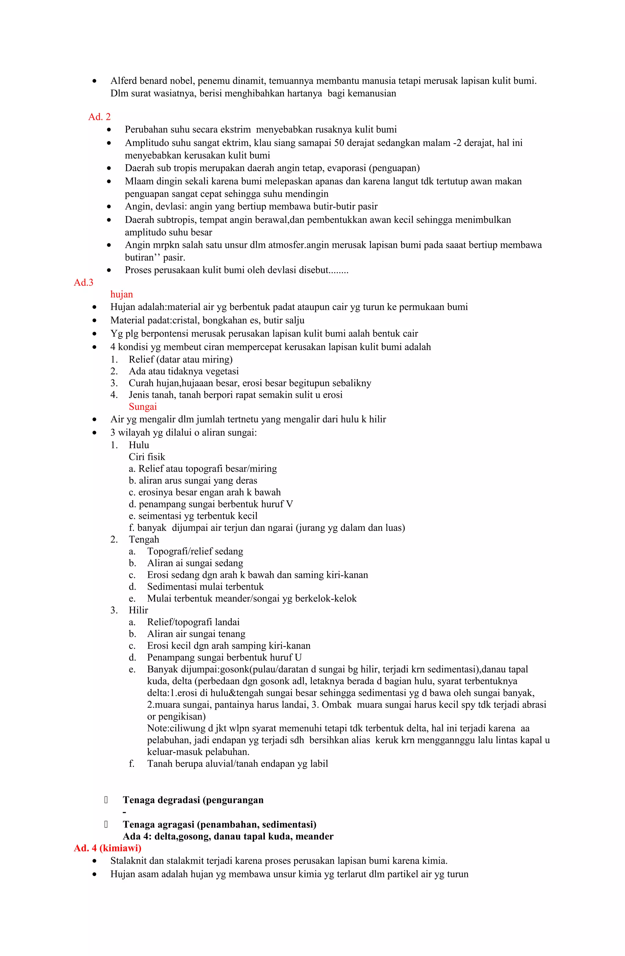•       Alferd benard nobel, penemu dinamit, temuannya membantu manusia tetapi merusak lapisan kulit bumi.
            Dlm surat wasiatnya, berisi menghibahkan hartanya bagi kemanusian

   Ad. 2
       •       Perubahan suhu secara ekstrim menyebabkan rusaknya kulit bumi
       •       Amplitudo suhu sangat ektrim, klau siang samapai 50 derajat sedangkan malam -2 derajat, hal ini
               menyebabkan kerusakan kulit bumi
        •      Daerah sub tropis merupakan daerah angin tetap, evaporasi (penguapan)
        •      Mlaam dingin sekali karena bumi melepaskan apanas dan karena langut tdk tertutup awan makan
               penguapan sangat cepat sehingga suhu mendingin
        •      Angin, devlasi: angin yang bertiup membawa butir-butir pasir
        •      Daerah subtropis, tempat angin berawal,dan pembentukkan awan kecil sehingga menimbulkan
               amplitudo suhu besar
        •      Angin mrpkn salah satu unsur dlm atmosfer.angin merusak lapisan bumi pada saaat bertiup membawa
               butiran’’ pasir.
        •      Proses perusakaan kulit bumi oleh devlasi disebut........
Ad.3
            hujan
    •       Hujan adalah:material air yg berbentuk padat ataupun cair yg turun ke permukaan bumi
    •       Material padat:cristal, bongkahan es, butir salju
    •       Yg plg berpontensi merusak perusakan lapisan kulit bumi aalah bentuk cair
    •       4 kondisi yg membeut ciran mempercepat kerusakan lapisan kulit bumi adalah
            1. Relief (datar atau miring)
            2. Ada atau tidaknya vegetasi
            3. Curah hujan,hujaaan besar, erosi besar begitupun sebalikny
            4. Jenis tanah, tanah berpori rapat semakin sulit u erosi
                Sungai
    •       Air yg mengalir dlm jumlah tertnetu yang mengalir dari hulu k hilir
    •       3 wilayah yg dilalui o aliran sungai:
            1. Hulu
                Ciri fisik
                a. Relief atau topografi besar/miring
                b. aliran arus sungai yang deras
                c. erosinya besar engan arah k bawah
                d. penampang sungai berbentuk huruf V
                e. seimentasi yg terbentuk kecil
                f. banyak dijumpai air terjun dan ngarai (jurang yg dalam dan luas)
            2. Tengah
                a. Topografi/relief sedang
                b. Aliran ai sungai sedang
                c. Erosi sedang dgn arah k bawah dan saming kiri-kanan
                d. Sedimentasi mulai terbentuk
                e. Mulai terbentuk meander/songai yg berkelok-kelok
            3. Hilir
                a. Relief/topografi landai
                b. Aliran air sungai tenang
                c. Erosi kecil dgn arah samping kiri-kanan
                d. Penampang sungai berbentuk huruf U
                e. Banyak dijumpai:gosonk(pulau/daratan d sungai bg hilir, terjadi krn sedimentasi),danau tapal
                     kuda, delta (perbedaan dgn gosonk adl, letaknya berada d bagian hulu, syarat terbentuknya
                     delta:1.erosi di hulu&tengah sungai besar sehingga sedimentasi yg d bawa oleh sungai banyak,
                     2.muara sungai, pantainya harus landai, 3. Ombak muara sungai harus kecil spy tdk terjadi abrasi
                     or pengikisan)
                     Note:ciliwung d jkt wlpn syarat memenuhi tetapi tdk terbentuk delta, hal ini terjadi karena aa
                     pelabuhan, jadi endapan yg terjadi sdh bersihkan alias keruk krn menggannggu lalu lintas kapal u
                     keluar-masuk pelabuhan.
                f. Tanah berupa aluvial/tanah endapan yg labil


          Tenaga degradasi (pengurangan
           -
        Tenaga agragasi (penambahan, sedimentasi)
           Ada 4: delta,gosong, danau tapal kuda, meander
Ad. 4 (kimiawi)
    • Stalaknit dan stalakmit terjadi karena proses perusakan lapisan bumi karena kimia.
    • Hujan asam adalah hujan yg membawa unsur kimia yg terlarut dlm partikel air yg turun
 