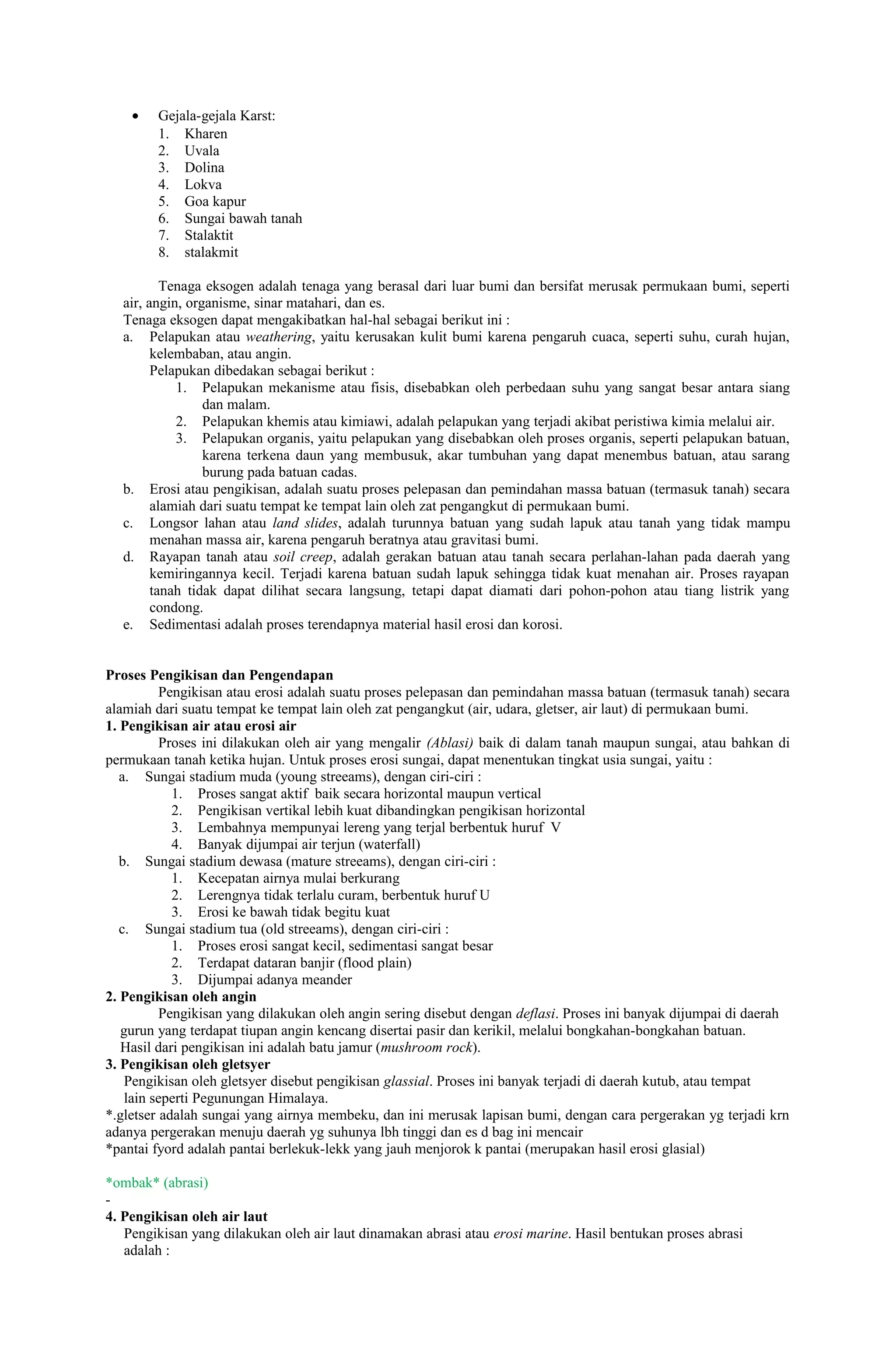 •   Gejala-gejala Karst:
        1. Kharen
        2. Uvala
        3. Dolina
        4. Lokva
        5. Goa kapur
        6. Sungai bawah tanah
        7. Stalaktit
        8. stalakmit

          Tenaga eksogen adalah tenaga yang berasal dari luar bumi dan bersifat merusak permukaan bumi, seperti
  air, angin, organisme, sinar matahari, dan es.
  Tenaga eksogen dapat mengakibatkan hal-hal sebagai berikut ini :
  a. Pelapukan atau weathering, yaitu kerusakan kulit bumi karena pengaruh cuaca, seperti suhu, curah hujan,
        kelembaban, atau angin.
        Pelapukan dibedakan sebagai berikut :
            1. Pelapukan mekanisme atau fisis, disebabkan oleh perbedaan suhu yang sangat besar antara siang
                 dan malam.
            2. Pelapukan khemis atau kimiawi, adalah pelapukan yang terjadi akibat peristiwa kimia melalui air.
            3. Pelapukan organis, yaitu pelapukan yang disebabkan oleh proses organis, seperti pelapukan batuan,
                 karena terkena daun yang membusuk, akar tumbuhan yang dapat menembus batuan, atau sarang
                 burung pada batuan cadas.
  b. Erosi atau pengikisan, adalah suatu proses pelepasan dan pemindahan massa batuan (termasuk tanah) secara
        alamiah dari suatu tempat ke tempat lain oleh zat pengangkut di permukaan bumi.
  c. Longsor lahan atau land slides, adalah turunnya batuan yang sudah lapuk atau tanah yang tidak mampu
        menahan massa air, karena pengaruh beratnya atau gravitasi bumi.
  d. Rayapan tanah atau soil creep, adalah gerakan batuan atau tanah secara perlahan-lahan pada daerah yang
        kemiringannya kecil. Terjadi karena batuan sudah lapuk sehingga tidak kuat menahan air. Proses rayapan
        tanah tidak dapat dilihat secara langsung, tetapi dapat diamati dari pohon-pohon atau tiang listrik yang
        condong.
  e. Sedimentasi adalah proses terendapnya material hasil erosi dan korosi.


Proses Pengikisan dan Pengendapan
          Pengikisan atau erosi adalah suatu proses pelepasan dan pemindahan massa batuan (termasuk tanah) secara
alamiah dari suatu tempat ke tempat lain oleh zat pengangkut (air, udara, gletser, air laut) di permukaan bumi.
1. Pengikisan air atau erosi air
          Proses ini dilakukan oleh air yang mengalir (Ablasi) baik di dalam tanah maupun sungai, atau bahkan di
permukaan tanah ketika hujan. Untuk proses erosi sungai, dapat menentukan tingkat usia sungai, yaitu :
   a. Sungai stadium muda (young streeams), dengan ciri-ciri :
            1. Proses sangat aktif baik secara horizontal maupun vertical
            2. Pengikisan vertikal lebih kuat dibandingkan pengikisan horizontal
            3. Lembahnya mempunyai lereng yang terjal berbentuk huruf V
            4. Banyak dijumpai air terjun (waterfall)
   b. Sungai stadium dewasa (mature streeams), dengan ciri-ciri :
            1. Kecepatan airnya mulai berkurang
            2. Lerengnya tidak terlalu curam, berbentuk huruf U
            3. Erosi ke bawah tidak begitu kuat
   c. Sungai stadium tua (old streeams), dengan ciri-ciri :
            1. Proses erosi sangat kecil, sedimentasi sangat besar
            2. Terdapat dataran banjir (flood plain)
            3. Dijumpai adanya meander
2. Pengikisan oleh angin
          Pengikisan yang dilakukan oleh angin sering disebut dengan deflasi. Proses ini banyak dijumpai di daerah
   gurun yang terdapat tiupan angin kencang disertai pasir dan kerikil, melalui bongkahan-bongkahan batuan.
   Hasil dari pengikisan ini adalah batu jamur (mushroom rock).
3. Pengikisan oleh gletsyer
    Pengikisan oleh gletsyer disebut pengikisan glassial. Proses ini banyak terjadi di daerah kutub, atau tempat
    lain seperti Pegunungan Himalaya.
*.gletser adalah sungai yang airnya membeku, dan ini merusak lapisan bumi, dengan cara pergerakan yg terjadi krn
adanya pergerakan menuju daerah yg suhunya lbh tinggi dan es d bag ini mencair
*pantai fyord adalah pantai berlekuk-lekk yang jauh menjorok k pantai (merupakan hasil erosi glasial)

*ombak* (abrasi)
-
4. Pengikisan oleh air laut
   Pengikisan yang dilakukan oleh air laut dinamakan abrasi atau erosi marine. Hasil bentukan proses abrasi
   adalah :
 