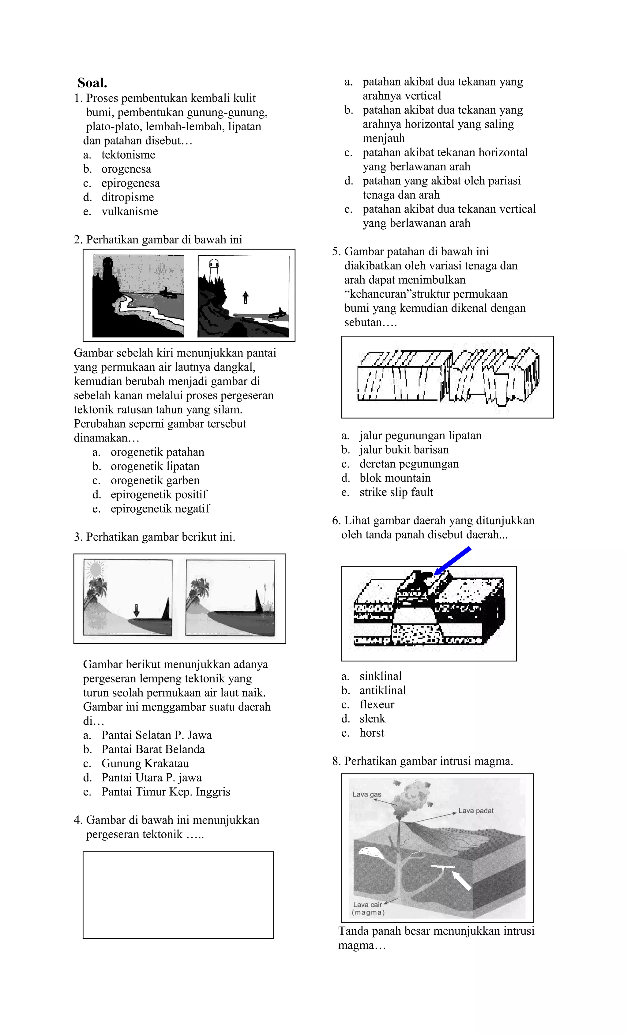Soal.                                       a. patahan akibat dua tekanan yang
1. Proses pembentukan kembali kulit            arahnya vertical
   bumi, pembentukan gunung-gunung,         b. patahan akibat dua tekanan yang
   plato-plato, lembah-lembah, lipatan         arahnya horizontal yang saling
  dan patahan disebut…                         menjauh
  a. tektonisme                             c. patahan akibat tekanan horizontal
  b. orogenesa                                 yang berlawanan arah
  c. epirogenesa                            d. patahan yang akibat oleh pariasi
  d. ditropisme                                tenaga dan arah
  e. vulkanisme                             e. patahan akibat dua tekanan vertical
                                               yang berlawanan arah
2. Perhatikan gambar di bawah ini
                                          5. Gambar patahan di bawah ini
                                             diakibatkan oleh variasi tenaga dan
                                             arah dapat menimbulkan
                                             “kehancuran”struktur permukaan
                                             bumi yang kemudian dikenal dengan
                                             sebutan….

Gambar sebelah kiri menunjukkan pantai
yang permukaan air lautnya dangkal,
kemudian berubah menjadi gambar di
sebelah kanan melalui proses pergeseran
tektonik ratusan tahun yang silam.
Perubahan seperni gambar tersebut
dinamakan…                                 a.   jalur pegunungan lipatan
    a. orogenetik patahan                  b.   jalur bukit barisan
    b. orogenetik lipatan                  c.   deretan pegunungan
    c. orogenetik garben                   d.   blok mountain
    d. epirogenetik positif                e.   strike slip fault
    e. epirogenetik negatif
                                          6. Lihat gambar daerah yang ditunjukkan
3. Perhatikan gambar berikut ini.           oleh tanda panah disebut daerah...




 Gambar berikut menunjukkan adanya
 pergeseran lempeng tektonik yang          a.   sinklinal
 turun seolah permukaan air laut naik.     b.   antiklinal
 Gambar ini menggambar suatu daerah        c.   flexeur
 di…                                       d.   slenk
 a. Pantai Selatan P. Jawa                 e.   horst
 b. Pantai Barat Belanda
 c. Gunung Krakatau                       8. Perhatikan gambar intrusi magma.
 d. Pantai Utara P. jawa
 e. Pantai Timur Kep. Inggris

4. Gambar di bawah ini menunjukkan
   pergeseran tektonik …..




                                           Tanda panah besar menunjukkan intrusi
                                           magma…
 