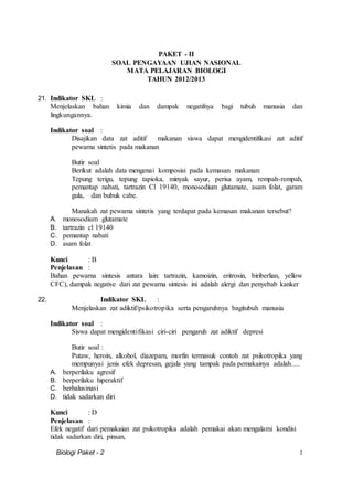 Biologi Paket - 2 1
PAKET - II
SOAL PENGAYAAN UJIAN NASIONAL
MATA PELAJARAN BIOLOGI
TAHUN 2012/2013
21. Indikator SKL :
Menjelaskan bahan kimia dan dampak negatifnya bagi tubuh manusia dan
lingkungannya.
Indikator soal :
Disajikan data zat aditif makanan siswa dapat mengidentifikasi zat aditif
pewarna sintetis pada makanan
Butir soal
Berikut adalah data mengenai komposisi pada kemasan makanan:
Tepung terigu, tepung tapioka, minyak sayur, perisa ayam, rempah-rempah,
pemantap nabati, tartrazin Cl 19140, monosodium glutamate, asam folat, garam
gula, dan bubuk cabe.
Manakah zat pewarna sintetis yang terdapat pada kemasan makanan tersebut?
A. monosodium glutamate
B. tartrazin cl 19140
C. pemantap nabati
D. asam folat
Kunci : B
Penjelasan :
Bahan pewarna sintesis antara lain: tartrazin, kamoizin, eritrosin, biriberlian, yellow
CFC), dampak negative dari zat pewarna sintesis ini adalah alergi dan penyebab kanker
22. Indikator SKL :
Menjelaskan zat adiktif/psikotropika serta pengaruhnya bagitubuh manusia
Indikator soal :
Siswa dapat mengidentifikasi ciri-ciri pengaruh zat adiktif depresi
Butir soal :
Putaw, heroin, alkohol, diazepam, morfin termasuk contoh zat psikotropika yang
mempunyai jenis efek depresan, gejala yang tampak pada pemakainya adalah….
A. berperilaku agresif
B. berperilaku hiperaktif
C. berhalusinasi
D. tidak sadarkan diri
Kunci : D
Penjelasan :
Efek negatif dari pemakaian zat psikotropika adalah pemakai akan mengalami kondisi
tidak sadarkan diri, pinsan,
 