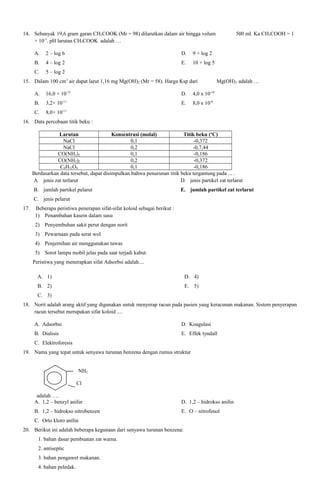 14. Sebanyak 19,6 gram garan CH3COOK (Mr = 98) dilarutkan dalam air hingga volum
× 10-5. pH larutan CH3COOK adalah …
A.

2 – log 6

D.

9 + log 2

B.

4 – log 2

E.

10 + log 5

C.

500 ml. Ka CH3COOH = 1

5 – log 2

15. Dalam 100 cm3 air dapat larut 1,16 mg Mg(OH)2 (Mr = 58). Harga Ksp dari
A.

16,0 × 10-12

D.

4,0 x 10-10

B.

3,2× 10-11

E.

8,0 x 10-8

C.

Mg(OH)2 adalah …

8,0× 10-11

16. Data percobaan titik beku :
Larutan
Konsentrasi (molal)
Titik beku (oC)
NaCl
0,1
-0,372
NaCl
0,2
-0,7,44
CO(NH2)2
0,1
-0,186
CO(NH2)2
0,2
-0,372
C6H12O6
0,1
-0,186
Berdasarkan data tersebut, dapat disimpulkan bahwa penurunan titik beku tergantung pada ... .
A. jenis zat terlarut
D. jenis partikel zat terlarut
B. jumlah partikel pelarut

E. jumlah partikel zat terlarut

C. jenis pelarut
17.

Beberapa peristiwa penerapan sifat-sifat koloid sebagai berikut :
1) Penambahan kasein dalam susu
2) Penyembuhan sakit perut dengan norit
3) Pewarnaan pada serat wol
4) Penjernihan air menggunakan tawas
5) Sorot lampu mobil jelas pada saat terjadi kabut.
Peristiwa yang menerapkan sifat Adsorbsi adalah....
A. 1)

D. 4)

B. 2)

E. 5)

C. 3)
18. Norit adalah arang aktif yang digunakan untuk menyerap racun pada pasien yang keracunan makanan. Sistem penyerapan
racun tersebut merupakan sifat koloid ....
A. Adsorbsi

D. Koagulasi

B. Dialisis

E. Effek tyndall

C. Elektroforesis
19. Nama yang tepat untuk senyawa turunan benzena dengan rumus struktur
NH2
Cl
adalah ….
A. 1,2 – benzyl anilin

D. 1,2 – hidrokso anilin

B. 1,2 – hidrokso nitrobenzen

E. O – nitrofenol

C. Orto kloro anilin
20. Berikut ini adalah beberapa kegunaan dari senyawa turunan benzena:
1. bahan dasar pembuatan zat warna.
2. antiseptic
3. bahan pengawet makanan.
4. bahan peledak.

 