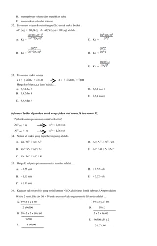 D. memperbesar volume dan menaikkan suhu
E. menurunkan suhu dan tekanan
32. Persamaan tetapan kesetimbangan (Kc) untuk reaksi berikut :
Al3+ (aq) + 3H2O (l)  Al(OH)3(s) + 3H+(aq) adalah .....
A. Kc =

C. Kc =

B. Kc =

D. Kc =

E. Kc =
33. Persamaan reaksi redoks :
a I- + b MnO4- + c H2O

d I2 + e MnO2 + f OH-

Harga koefisien a,c,e dan f adalah.. ..
A. 3,4,2 dan 8

D. 3,8,2 dan 4

B. 6,4,2 dan 8

E. 6,2,4 dan 6

C. 6,4,4 dan 4

Informasi berikut digunakan untuk mengerjakan soal nomor 34 dan nomor 35.
Perhatikan data persamaan reaksi berikut ini!
Zn2+(aq) + 2e

Zn(s)

E0 = - 0,76 volt

Al3+ (aq) + 3e

Al(s)

E0 = - 1,76 volt

34. Notasi sel reaksi yang dapat berlangsung adalah .
A. Zn / Zn2+ // Al / Al3+

D. Al / Al3+ // Zn2+ / Zn

B. Zn2+ / Zn // Al3+/ Al

E. Al3+ / Al // Zn / Zn2+

C. Zn / Zn2+ // Al3+ / Al
35. Harga E0 sel pada persamaan reaksi tersebut adalah ....
A. – 2,52 volt

D. + 2,52 volt

B. – 1,00 volt

E. + 3,52 volt

C. + 1,00 volt
36. Kedalam sel elektrolisis yang tersisi larutan NiSO4 dialiri arus listrik sebesar 5 Ampere dalam
Waktu 2 menit.Jika Ar Ni = 59 maka massa nikel yang terbentuk di katoda adalah ....
A. 59 x 5 x 2 x 60
2 x 96500

59 x 5 x 2 x 60
D.

B. 59 x 5 x 2 x 60 x 60
96500
C.

2 x 96500

59 x 2
5 x 2 x 96500

E.

96500 x59 x 2
5 x 2 x 60

 