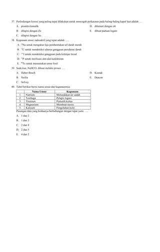 37. Perlindungan korosi yang paling tepat dilakukan untuk mencegah perkaratan pada baling-baling kapal laut adalah ….
A. proteksi katodik

D. dilumuri dengan oli

B. dilapisi dengan Zn

E. dibuat paduan logam

C. dilapisi dengan Sn
38. Kegunaan unsur radioaktif yang tepat adalah …..
A.

24

B.

14

C.

131

D.

32

E.

99

Na untuk mengukur laju pembentukan sel darah merah
C untuk mendeteksi adanya gangguan peredaran darah
I untuk mendeteksi gangguan pada kelenjar tiroid

P untuk sterilisasi alat-alat kedokteran
Tc untuk menentukan umur fosil

39. Soda kue, NaHCO3 dibuat melalui proses ….
A. Haber-Bosch

D. Kontak

B. Sisilia

E. Deacon

C. Solvay
40. Tabel berikut berisi nama unsur dan kegunaannya.
Nama Unsur
Kegunaan
1.
Natrium
Melunakkan air sadah
2.
Tembaga
Pelapis logam
3.
Titanium
Pemutih kertas
4.
Magnesium
Membuat mesiu
5.
Kalsium
Pengolahan kulit
Pasangan data yang keduanya berhubungan dengan tepat yaitu …..
A. 1 dan 2
B. 1 dan 3
C. 2 dan 4
D. 2 dan 5
E. 4 dan 5

 