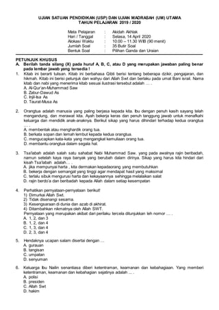 UJIAN SATUAN PENDIDIKAN (USP) DAN UJIAN MADRASAH (UM) UTAMA
TAHUN PELAJARAN 2019 / 2020
Mata Pelajaran : Akidah Akhlak
Hari / Tanggal : Selasa, 14 April 2020
Alokasi Waktu : 10.00 – 11.30 WIB (90 menit)
Jumlah Soal : 35 Butir Soal
Bentuk Soal : Pilihan Ganda dan Uraian
PETUNJUK KHUSUS
A. Berilah tanda silang (X) pada huruf A, B, C, atau D yang merupakan jawaban paling benar
pada lembar jawab yang tersedia !
1. Kitab ini berarti tulisan. Kitab ini berbahasa Qibti berisi tentang beberapa dzikir, pengajaran, dan
hikmah. Kitab ini berisi petunjuk dan wahyu dari Allah Swt dan berlaku pada umat Bani israil. Nama
kitab dan nabi yang menerima kitab sesuai ilustrasi tersebut adalah … .
A. Al-Qur’an-Muhammad Saw
B. Zabur-Dawud As
C. Injil-Isa As
D. Taurat-Musa As
2. Orangtua adalah manusia yang paling berjasa kepada kita. Ibu dengan penuh kasih sayang telah
mengandung, dan merawat kita. Ayah bekerja keras dan penuh tanggung jawab untuk menafkahi
keluarga dan mendidik anak-anaknya. Berikut sikap yang harus dihindari terhadap kedua orangtua
… .
A. membentak atau menghardik orang tua.
B. berkata sopan dan lemah lembut kepada kedua orangtua.
C. mengucapkan kata-kata yang mengangkat kemuliaan orang tua.
D. membantu orangtua dalam segala hal.
3. Tsa’labah adalah salah satu sahabat Nabi Muhammad Saw. yang pada awalnya rajin beribadah,
namun setelah kaya raya banyak yang berubah dalam dirinya. Sikap yang harus kita hindari dari
kisah Tsa’labah adalah… .
A. jika mempunyai harta , kita dermakan kepadaorang yang membutuhkan
B. bekerja dengan semangat yang tinggi agar mendapat hasil yang maksimal
C. terlalu sibuk mengurusi harta dan kekayaannya sehingga melalaikan salat
D. rajin berdo’a dan beribadah kepada Allah dalam setiap kesempatan
4. Perhatikan pernyataan-pernyataan berikut!
1) Dimurkai Allah Swt.
2) Tidak disenangi sesama.
3) Kesengsaraan di dunia dan azab di akhirat.
4) Ditambahkan nikmatnya oleh Allah SWT.
Pernyataan yang merupakan akibat dari perilaku tercela ditunjukkan leh nomor … .
A. 1, 2, dan 3
B. 1, 2, dan 4
C. 1, 3, dan 4
D. 2, 3, dan 4
5. Hendaknya ucapan salam disertai dengan …
A. gurauan
B. tangisan
C. umpatan
D. senyuman
6. Keluarga Ibu Nailin senantiasa diberi ketentraman, keamanan dan kebahagiaan. Yang memberi
ketentraman, keamanan dan kebahagian sejatinya adalah ... .
A. polisi
B. presiden
C. Allah Swt
D. hakim
 