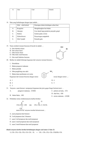 E.

Gas

Cair

Emulsi

18. Data yang berhubungan dengan tepat adalah....
Sifat – sifat Koloid

Penerapan dalam kehidupan sehari-hari

A.

Koagulasi

Menghilangkan bau badan

B.

Adsorpsi

Cuci darah bagi penderita penyakit ginjal

C.

Dialisis

Gelatin pada es krim

D.

Elektroforesis

Penyaringan asappabrik

E.

Efek Tyndall

Pemutih gula

19. Nama molekul turunan benzena di bawah ini adalah …
A.
B.
C.
D.

OH

Orto hidroksi toluen
Orto toluen fenol
Orho bromo fenol
Otho hidro metil benzena

Br

E. Orto metil hidrokso benzena
20. Berikut ini adalah beberapa kegunaan dari senyawa turunan benzena ;
1. Disinfektan
2. Bahan pengawet makanan
3. Bahan peledak

NH2

4. Obat penghilang rasa sakit
5. Bahan dasar pembuatan zat warna
Kegunaan dari turunan benzena dengan rumus

sesuai dengan nomor ....

A. 1

D. 4

B. 2

E. 5

C. 3
21.

Senyawa asam benzoat mempunyai kegunaan dan jenis gugus fungsi berturut-turut …
A.

pengawet makanan, -COOH

C. pelarut cat kuku, -COD. obat bius, -OH

B. bahan bakar, -OH

E. aroma makanan, -COOR

22. Perhatikan rumus struktursenyawa karbon berikut :
O
║
CH3-CH-C –OH

dan

O
║
CH3- CH2- C- O-CH3

CH3
nama IUPAC senyawa tersebut berturut-turut…
A. asam propanoat dan butanon
B. 2-etil propanoat dan 2-butanon
C. asam 2-etil propanoat dan metil propanoat
D. asam 2-metil propanoat dan metil propanoat
E. asam 2-metil butanoat dan metil propanoat
Reaksi senyawa karbon berikut berhubungan dengan soal nomor 23 dan 24.
1). CH3- CH2- CH2- CH2- CO- CH3 + H2 →

CH3 - CH2- CH2- CH2- CH(OH)- CH3

 