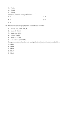 3).

Wohler

4).

Oswald

5).

Deacon

Nama proses pembuatan belerang adalah nomor …..
A. 1
B. 2

D. 4
E. 5

C. 3
40. Beberapa senyawa kimia yang digunakan dalam kehidupan sehari-hari :
1).

tawas (K2SO4 . AISO4 . 24H2O)

2).

larutan pK (KmnO4)

3).

larutan lodat (KIO3)

4).

karbol (C6H5OH)

5).

freon(CF2CF2); dan

6).

natrium benzoat (C6H5OONa).

Pasangan senyawa yang digunakan untuk pendingin dan desinfektan (pembunuhan kuman) aalah …..
A. 1 dan 3
B. 2 dan 4
C. 3 dan 6
D. 5 dan 4
E. 5 dan 6

 