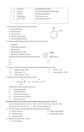 A.

Koagulasi

Menghilangkan bau badan

B.

Adsorpsi

Cuci darah bagi penderita penyakit ginjal

C.

Dialisis

Penyaringan asap pabrik

D.

Elektroforesis

Gelatin pada es krim

E.

Efek Tyndall

Sorot lampu di malam hari

19. Nama molekul turunan benzena berikut ini adalah …

OH

A. Orto hidroksi toluen

CH3

B. Orto toluen fenol
C. Orho metil fenol
D. Otho hidro metil benzena
E. Orto metil hidrokso benzena
20. Berikut ini adalah beberapa kegunaan dari senyawa turunan benzena ;
1. Disinfektan
2. Bahan pengawet makanan
3. Bahan peledak
4. Obat penghilang rasa sakit

COONa

5. Bahan dasar pembuatan zat warna
Kegunaan dari turunan benzena dengan rumus struktur

adalah sebagai ....

A. 1

D. 4

B. 2

E. 5

C. 3
21. Senyawa CH3COCH3 mempunyai kegunaan dan jenis gugus fungsi berturut-turut …
A.

pengawet mayat, -CHO

D.

obat bius, -OH

B.

bahan bakar, -OH

E.

aroma makanan, -COOR

C.

pelarut cat kuku, -CO=O

22. Perhatikan rumus struktursenyawa karbon berikut :
O
CH3-CH-C ─H

O
dan

CH3- CH2- C- CH3

C2H5
Nama IUPAC senyawa tersebut berturut-turut…
A.

propanal dan butanon

B.

pentanal dan butanon

C.

2-etil propanal dan butanon

D.

2-metil butanal dan 2-butanon

E.

butanon dan butanal

Perhatikan reaksi senyawa karbon berikut berhubungan dengan soal nomor 23 dan 24.
1). CH3- CH(OH)- CH (CH3)- CH2- CH3 + HBr → CH3- CH Br- CH (CH3)- CH2- CH3 + H2O
2). CH3- CH2- CH2- CO- CH3 + H2

→

CH3 - CH2- CH2- CH(OH)- CH3

23. Jenis reaksi yang terjadi pada kedua reaksi tersebut berturut-turut adalah …
A. Adisi dan eliminasi

D. Subsitusi dan eliminasi

B.

Subsitusi dan adisi

E. Eliminasi dan subsitusi

C.

Adisi dan subsitusi

24. Nama senyawa hasil reaksi 1) adalah …
A. 3-metil 2-pentanol

 