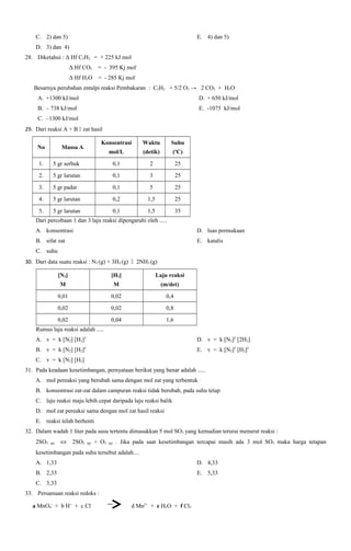 C. 2) dan 5)

E. 4) dan 5)

D. 3) dan 4)
28. Diketahui : Δ Hf C2H2 = + 225 kJ mol= - 395 Kj mol-

Δ Hf CO2

Δ Hf H2O = - 285 Kj molBesarnya perubahan entalpi reaksi Pembakaran : C2H2 + 5/2 O2 → 2 CO2 + H2O
A. +1300 kJ/mol

D. + 650 kJ/mol

B. – 738 kJ/mol

E. -1075 kJ/mol

C. –1300 kJ/mol
29. Dari reaksi A + B  zat hasil
No

Konsentrasi

Waktu

Suhu

mol/L

Massa A

(detik)

(oC)

1.

5 gr serbuk

0,1

2

25

2.

5 gr larutan

0,1

3

25

3.

5 gr padat

0,1

5

25

4.

5 gr larutan

0,2

1,5

25

5.

5 gr larutan

0,1

1,5

35

Dari percobaan 1 dan 3 laju reaksi dipengaruhi oleh .....
A. konsentrasi

D. luas permukaan

B. sifat zat

E. katalis

C. suhu
30. Dari data suatu reaksi : N2 (g) + 3H2 (g)  2NH3 (g)
[N2]

[H2]

Laju reaksi

M

M

(m/det)

0,01

0,02

0,4

0,02

0,02

0,8

0,02

0,04

1,6

Rumus laju reaksi adalah .....
A. v = k [N2] [H2]3

D. v = k [N2]2 [2H2]

B. v = k [N2] [H2]2

E. v = k [N2]2 [H2]2

C. v = k [N2] [H2]
31. Pada keadaan kesetimbangan, pernyataan berikut yang benar adalah .....
A. mol pereaksi yang berubah sama dengan mol zat yang terbentuk
B. konsentrasi zat-zat dalam campuran reaksi tidak berubah, pada suhu tetap
C. laju reaksi maju lebih cepat daripada laju reaksi balik
D. mol zat pereaksi sama dengan mol zat hasil reaksi
E. reaksi telah berhenti
32. Dalam wadah 1 liter pada susu tertentu dimasukkan 5 mol SO3 yang kemudian terurai menurut reaksi :
2SO3

(g)

⇔

2SO2

(g)

+ O2

(g)

. Jika pada saat kesetimbangan tercapai masih ada 3 mol SO3 maka harga tetapan

kesetimbangan pada suhu tersebut adalah....
A. 1,33

D. 4,33

B. 2,33

E. 5,33

C. 3,33
33. Persamaan reaksi redoks :
a MnO4- + b H+ + c Cl-

d Mn2+ + e H2O + f Cl2

 