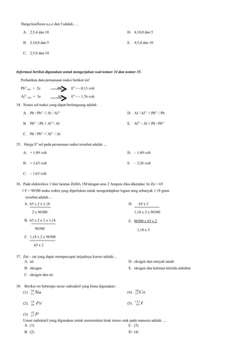 Harga koefisien a,c,e dan f adalah.. ..
A. 2,5,4 dan 10

D. 4,10,8 dan 5

B. 2,10,8 dan 5

E. 4,5,4 dan 10

C. 2,5,8 dan 10

Informasi berikut digunakan untuk mengerjakan soal nomor 34 dan nomor 35.
Perhatikan data persamaan reaksi berikut ini!
Pb2+(aq) + 2e

Pb(s)

E0 = - 0,13 volt

Al3+ (aq) + 3e

Al(s)

E0 = - 1,76 volt

34. Notasi sel reaksi yang dapat berlangsung adalah .
A. Pb / Pb2+ // Al / Al3+

D. Al / Al3+ // Pb2+ / Pb

B. Pb2+ / Pb // Al3+/ Al

E. Al3+ / Al // Pb / Pb2+

C. Pb / Pb2+ // Al3+ / Al
35. Harga E0 sel pada persamaan reaksi tersebut adalah ....
A. + 1,89 volt

D. – 1,89 volt

B. + 1,63 volt

E. – 3,26 volt

C. – 1,63 volt
36. Pada elektrolisis 1 liter larutan ZnSO4 1M dengan arus 2 Ampere.Jika diketahui Ar Zn = 65
1 F = 96500 maka waktu yang diperlukan untuk mengendapkan logam seng sebanyak 1,18 gram
tersebut adalah ...
A. 65 x 2 x 1,18

D.

2 x 96500

65 x 2
1,18 x 2 x 96500

B. 65 x 2 x 2 x 1,18

E. 96500 x 65 x 2

96500

1,18 x 3

C. 1,18 x 2 x 96500
65 x 2
37. Zat – zat yang dapat mempercepat terjadinya korosi adalah....
A. air
B. oksigen

D. oksigen dan minyak tanah
E. oksigen dan kalsium klorida anhidrat

C. oksigen dan air
38. Berikut ini beberapa unsur radioaktif yang biasa digunakan :
(1).

24
11

Na

(4).

60
27

(2).

18
26

Fe

(5).

131
53

(3).

32
15

Co
I

P

Unsur radiokatif yang digunakan untuk menentukan letak tumor otak pada manusia adalah ….
A. (1)
C. (3)
B. (2)

D. (4)

 