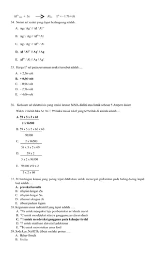 Al3+ (aq) + 3e

Al(s)

E0 = - 1,76 volt

34. Notasi sel reaksi yang dapat berlangsung adalah .
A. Ag / Ag+ // Al / Al3+
B. Ag+ / Ag // Al3+/ Al
C. Ag / Ag+ // Al3+ / Al
D. Al / Al3+ // Ag+ / Ag
E. Al3+ / Al // Ag / Ag+
35. Harga E0 sel pada persamaan reaksi tersebut adalah ....
A. + 2,56 volt
B. + 0,96 volt
C. – 0,96 volt
D. – 2,56 volt
E. – 4,06 volt
36. Kedalam sel elektrolisis yang tersisi larutan NiSO4 dialiri arus listrik sebesar 5 Ampere dalam
Waktu 2 menit.Jika Ar Ni = 59 maka massa nikel yang terbentuk di katoda adalah ....
A. 59 x 5 x 2 x 60
2 x 96500
B. 59 x 5 x 2 x 60 x 60
96500
C.

2 x 96500
59 x 5 x 2 x 60

D.

59 x 2
5 x 2 x 96500

E. 96500 x59 x 2
5 x 2 x 60
37. Perlindungan korosi yang paling tepat dilakukan untuk mencegah perkaratan pada baling-baling kapal
laut adalah ….
A. proteksi katodik
B. dilapisi dengan Zn
C. dilapisi dengan Sn
D. dilumuri dengan oli
E. dibuat paduan logam
38. Kegunaan unsur radioaktif yang tepat adalah …..
A. 24Na untuk mengukur laju pembentukan sel darah merah
B. 14C untuk mendeteksi adanya gangguan peredaran darah
C. 131I untuk mendeteksi gangguan pada kelenjar tiroid
D. 32P untuk sterilisasi alat-alat kedokteran
E. 99Tc untuk menentukan umur fosil
39. Soda kue, NaHCO3 dibuat melalui proses ….
A. Haber-Bosch
B. Sisilia

 