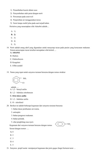 1) Penambahan kasein dalam susu
2) Penyembuhan sakit perut dengan norit
3) Pewarnaan pada serat wol
4) Penjernihan air menggunakan tawas
5) Sorot lampu mobil jelas pada saat terjadi kabut.
Peristiwa yang menerapkan sifat Adsorbsi adalah....
A. 1)
B. 2)
C. 3)
D. 4)
E. 5)
18. Norit adalah arang aktif yang digunakan untuk menyerap racun pada pasien yang keracunan makanan.
Sistem penyerapan racun tersebut merupakan sifat koloid ....
A. Adsorbsi
B. Dialisis
C. Elektroforesis
D. Koagulasi
E. Effek tyndall
19. Nama yang tepat untuk senyawa turunan benzena dengan rumus struktur
NH2
Cl
adalah ….
A. 1,2 – benzyl anilin
B. 1,2 – hidrokso nitrobenzen
C. Orto kloro anilin
D. 1,2 – hidrokso anilin
E. O – nitrofenol
20. Berikut ini adalah beberapa kegunaan dari senyawa turunan benzena:
1. bahan dasar pembuatan zat warna.
2. antiseptic
3. bahan pengawet makanan.
4. bahan peledak.
5. obat penghilang rasa nyeri.
Kegunaan dari senyawa turunan benzene dengan rumus

NH2

Sesuai dengan nomor ….
A. 1
B. 2
C. 3
D. 4
E. 5
21. Senyawa propil asetat mempunyai kegunaan dan jenis gugus fungsi berturut-turut …

 