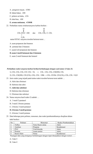A. pengawet mayat, -CHO
B. bahan bakar, -OH
C. pelarut cat kuku, -COD. obat bius, -OH
E. aroma makanan, -COOR
22. Perhatikan rumus struktursenyawa karbon berikut :
O
║
CH3-CH-C –OH

O
║
CH3- CH2- C- CH3

dan

C2H5
nama IUPAC senyawa tersebut berturut-turut…
A. asam propanoat dan butanon
B. pentanal dan 2-butanon
C. asam2-etil propanoat dan butanon
D. asam 2-metil butanoat dan 2-butanon
E. asam 2-metil butanoat dan butanol

Perhatikan reaksi senyawa karbon berikut berhubungan dengan soal nomor 23 dan 24.
1). CH3- CH2- CH2- CO- CH3 + H2

→

CH3 - CH2- CH2- CH(OH)- CH3

2). CH3- CH(OH)- CH (CH3)- CH2- CH3 + HBr → CH3- CH Br- CH (CH3)- CH2- CH3 + H2O
23. Jenis reaksi yang terjadi pada kedua reaksi tersebut berturut-turut adalah …
A. Adisi dan eliminasi
B. Subsitusi dan adisi
C. Adisi dan subsitusi
D. Subsitusi dan eliminasi
E. Eliminasi dan subsitusi
24. Nama senyawa hasil reaksi 2) adalah …
A. 3-metil 2-pentanol
B. 3-metil 2-bromo pentana
C. 2-bromo 3-metil pentanol
D. 2-bromo 3-metil pentana
E. 4-bromo 3-metil pentana
25. Data beberapa jenis polimer, monomer, dan reaksi pembentukkannya disajikan dalam
tabel berikut :
No
Polimer
Monomer
Reaksi Pembentukkan
1.
Teflon
Tetra fluoro etena
Adisi
2.
Amilum
Propena
Kondensasi
3.
PVC
Vinil klorida
Adisi
4.
Protein
Asam amino
Adisi
5.
Karet Alam
Etena
Kondensasi
Pasangan data yang ketiganya berhubungan dengan tepat ditunjukkan dengan nomor........
A. 3 dan 5
B. 3 dan 4

 