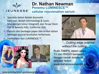 www.premierteam.jeunesseglobal.com
• Spesialis dalam Bedah Kosmetik
Lanjutan, Bedah Dermatologi & Laser,
Manajemen Umur Integratif, dan Terapi Stem
Cell di Beverly Hills, California USA
• Penulis dari berbagai paper dan artikel dalam
berbagai journal kesehatan terkemuka
• Formulator dari LUMINESCE ™
Rutin TAMPIL dalam acara
TV dan RADIO berkaitan
dengan bedah kosmetik
lanjutan terkini
www.nathannewmanmd.com
“…Cutting edge science
without the cutting…”
Penemu LUMINESCE™
cellular rejuvenation serum
Dr. Nathan Newman
 