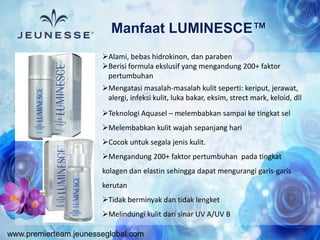www.premierteam.jeunesseglobal.com
Manfaat LUMINESCE™
Alami, bebas hidrokinon, dan paraben
Berisi formula ekslusif yang mengandung 200+ faktor
pertumbuhan
Mengatasi masalah-masalah kulit seperti: keriput, jerawat,
alergi, infeksi kulit, luka bakar, eksim, strect mark, keloid, dll
Teknologi Aquasel – melembabkan sampai ke tingkat sel
Melembabkan kulit wajah sepanjang hari
Cocok untuk segala jenis kulit.
Mengandung 200+ faktor pertumbuhan pada tingkat
kolagen dan elastin sehingga dapat mengurangi garis-garis
kerutan
Tidak berminyak dan tidak lengket
Melindungi kulit dari sinar UV A/UV B
 