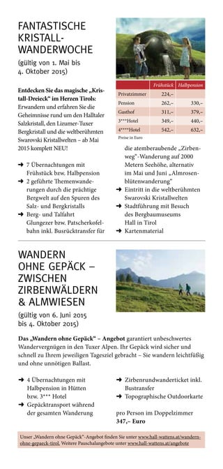 Wandern  
ohne Gepäck –  
Zwischen  
Zirbenwäldern  
 Almwiesen
(gültig von 6. Juni 2015  
bis 4. Oktober 2015)
Das „Wandern ohne Gepäck“ – Angebot garantiert unbeschwertes
Wandervergnügen in den Tuxer Alpen. Ihr Gepäck wird sicher und
schnell zu Ihrem jeweiligen Tagesziel gebracht – Sie wandern leichtfüßig
und ohne unnötigen Ballast.
➜	4 Übernachtungen mit
Halbpension in Hütten
bzw. 3*** Hotel
➜	Gepäcktransport während
der gesamten Wanderung
➜	Zirbenrundwanderticket inkl.
Bustransfer
➜	Topographische Outdoorkarte
pro Person im Doppelzimmer
347,– Euro
fantastische
Kristall- 
wanderwoche
(gültig von 1. Mai bis  
4. Oktober 2015)
Frühstück Halbpension
Privatzimmer 224,–
Pension 262,– 330,–
Gasthof 311,– 379,–
3***Hotel 349,– 440,–
4****Hotel 542,– 632,–
Preise in Euro
Entdecken Sie das magische „Kris-
tall-Dreieck“ im Herzen Tirols:
Erwandern und erfahren Sie die
Geheimnisse rund um den Halltaler
Salzkristall, den Lizumer-Tuxer
Bergkristall und die weltberühmten
Swarovski Kristallwelten – ab Mai
2015 komplett NEU!
➜	7 Übernachtungen mit
­Frühstück bzw. Halbpension
➜	2 geführte Themenwande-
rungen durch die prächtige
Bergwelt auf den Spuren des
Salz- und Bergkristalls
➜	Berg- und Talfahrt
Glungezer­bzw. Patscherkofel-
bahn inkl. Busrücktrans­fer für
die atemberaubende „Zirben-
weg“-Wanderung auf 2000
Metern Seehöhe, alternativ
im Mai und Juni „Almrosen­
blütenwanderung“
➜	Eintritt in die weltberühmten
Swarovski Kristallwelten
➜	Stadtführung mit Besuch
des Bergbaumuseums
Hall in Tirol
➜	Kartenmaterial
Unser „Wandern ohne Gepäck“-Angebot finden Sie unter www.hall-wattens.at/wandern-­
ohne-gepaeck-tirol. Weitere Pauschalangebote unter www.hall-wattens.at/angebote
 