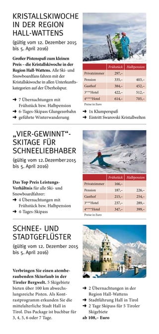 „Vier-gewinnt“- 
Skitage für
Schneeliebhaber
(gültig vom 12. Dezember 2015
bis 5. April 2016)
Frühstück Halbpension
Privatzimmer 166,–
Pension 187,– 226,–
Gasthof 215,– 254,–
3***Hotel 237,– 289,–
4****Hotel 347,– 399,–
Preise in Euro
Das Top Preis Leistungs-­
Verhältnis für alle Ski- und
Snowboardfahrer:
➜	4 Übernachtungen mit
­Frühstück bzw. Halbpension
➜	4-Tages-Skipass
Kristall­skiwoche  
in der Region
Hall-Wattens
(gültig vom 12. Dezember 2015
bis 5. April 2016)
Frühstück Halbpension
Privatzimmer 297,–
Pension 335,– 403,–
Gasthof 384,– 452,–
3***Hotel 422,– 512,–
4****Hotel 614,– 705,–
Preise in Euro
Großer Pistenspaß zum kleinen
Preis – die Kristallskiwoche in der
Region Hall-Wattens. Alle Ski- und
Snowboardfans fahren mit der
Kristallskiwoche in allen Unterkunfts­
kategorien auf der Überholspur.
➜	7 Übernachtungen mit
­Frühstück bzw. Halbpension
➜	6-Tages-Skipass Glungezerbahn
➜	geführte Winterwanderung
➜	1x Klumperspaß
➜ Eintritt Swarovski Kristallwelten
Schnee- und
Stadtgeflüster
(gültig vom 12. Dezember 2015
bis 5. April 2016)
Verbringen Sie einen atembe-
raubenden Skiurlaub in der
Tiroler Bergwelt. 5 Skigebiete
bieten über 100 km abwechs-
lungsreiche Pisten. Als Kont-
rastprogramm erkunden Sie die
mittelalterliche Stadt Hall in
Tirol. Das Package ist buch­bar für
3, 4, 5, 6 oder 7 Tage.
➜	2 Übernachtungen in der
Region Hall-Wattens
➜	Stadtführung Hall in Tirol
➜	2 Tage Skipass für 5 Tiroler
Skigebiete
ab 108,– Euro
 