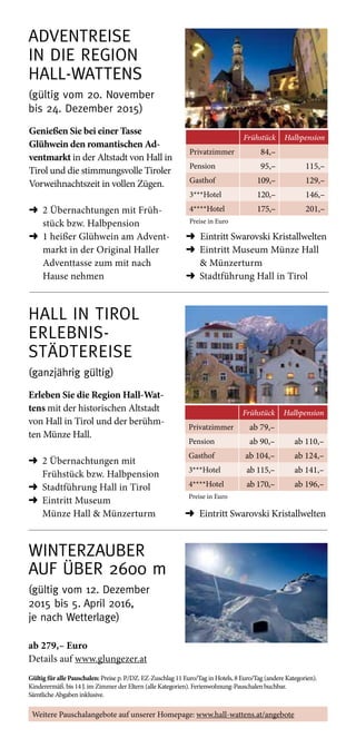 Adventreise ­
in die Region  
Hall-­Wattens
(gültig vom 20. November  
bis 24. Dezember 2015)
Frühstück Halbpension
Privatzimmer 84,–
Pension 95,– 115,–
Gasthof 109,– 129,–
3***Hotel 120,– 146,–
4****Hotel 175,– 201,–
Preise in Euro
Genießen Sie bei einer Tasse
Glühwein den romantischen Ad-
ventmarkt in der Altstadt von Hall in
Tirol und die stimmungsvolle Tiroler
Vorweihnachtszeit in vollen Zügen.
➜	2 Übernachtungen mit Früh-
stück bzw. Halbpension
➜	1 heißer Glühwein am Advent-
markt in der Original Haller
Adventtasse zum mit nach
Hause nehmen
➜ Eintritt Swarovski Kristallwelten
➜	Eintritt Museum Münze Hall
 Münzerturm
➜	Stadtführung Hall in Tirol
Winterzauber
auf über 2600 m
(gültig vom 12. Dezember
2015 bis 5. April 2016,  
je nach Wetterlage)
Gültig für alle Pauschalen: Preise p. P./DZ. EZ-Zuschlag 11 Euro/Tag in Hotels, 8 Euro/Tag (andere Kategorien).
Kinderermäß. bis 14 J. im Zimmer der Eltern (alle Kategorien). Ferienwohnung-Pauschalen buchbar.
Sämtliche Abgaben inklusive.
Hall in Tirol 
Erlebnis- 
Städtereise
(ganzjährig gültig)
Frühstück Halbpension
Privatzimmer ab 79,–
Pension ab 90,– ab 110,–
Gasthof ab 104,– ab 124,–
3***Hotel ab 115,– ab 141,–
4****Hotel ab 170,– ab 196,–
Preise in Euro
Erleben Sie die Region Hall-Wat-
tens mit der historischen Altstadt
von Hall in Tirol und der berühm-
ten Münze Hall.
➜	2 Übernachtungen mit
Frühstück bzw. Halbpension
➜	 Stadtführung Hall in Tirol
➜	Eintritt Museum
Münze Hall  Münzerturm
ab 279,– Euro
Details auf www.glungezer.at
Weitere Pauschalangebote auf unserer Homepage: www.hall-wattens.at/angebote
➜ Eintritt Swarovski Kristallwelten
 